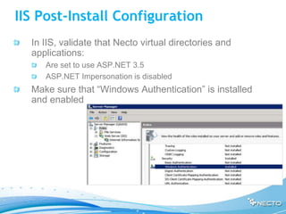 IIS Post-Install Configuration
  In IIS, validate that Necto virtual directories and
  applications:
     Are set to use ASP.NET 3.5
     ASP.NET Impersonation is disabled
  Make sure that “Windows Authentication” is installed
  and enabled
 