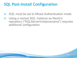 SQL Post-Install Configuration

  SQL must be set to Mixed Authentication mode
  Using a named SQL instance as Necto's
  repository ("SQLServerinstancename") requires
  additional configuration
 