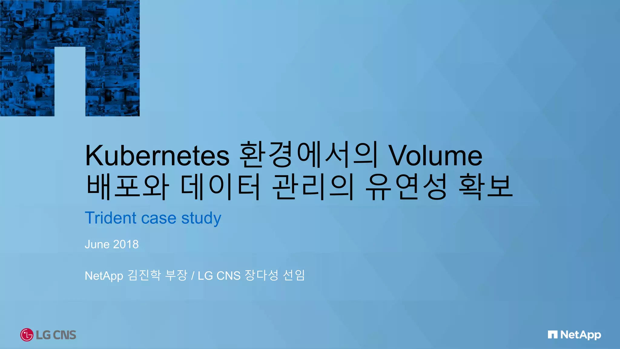 Kubernetes 환경에서의 Volume
배포와 데이터 관리의 유연성 확보
Trident case study
June 2018
NetApp 김진학 부장 / LG CNS 장다성 선임
 
