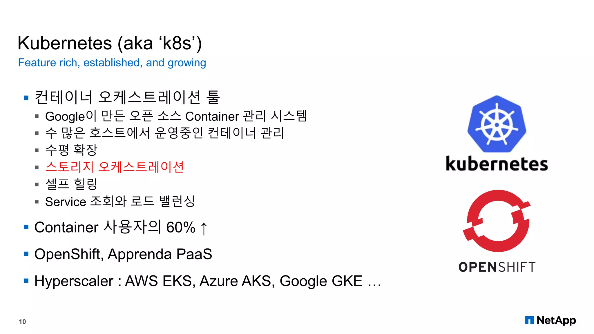 Kubernetes (aka ‘k8s’)
 컨테이너 오케스트레이션 툴
 Google이 만든 오픈 소스 Container 관리 시스템
 수 많은 호스트에서 운영중인 컨테이너 관리
 수평 확장
 스토리지 오케스트레이션
 셀프 힐링
 Service 조회와 로드 밸런싱
 Container 사용자의 60% ↑
 OpenShift, Apprenda PaaS
 Hyperscaler : AWS EKS, Azure AKS, Google GKE …
Feature rich, established, and growing
10
 