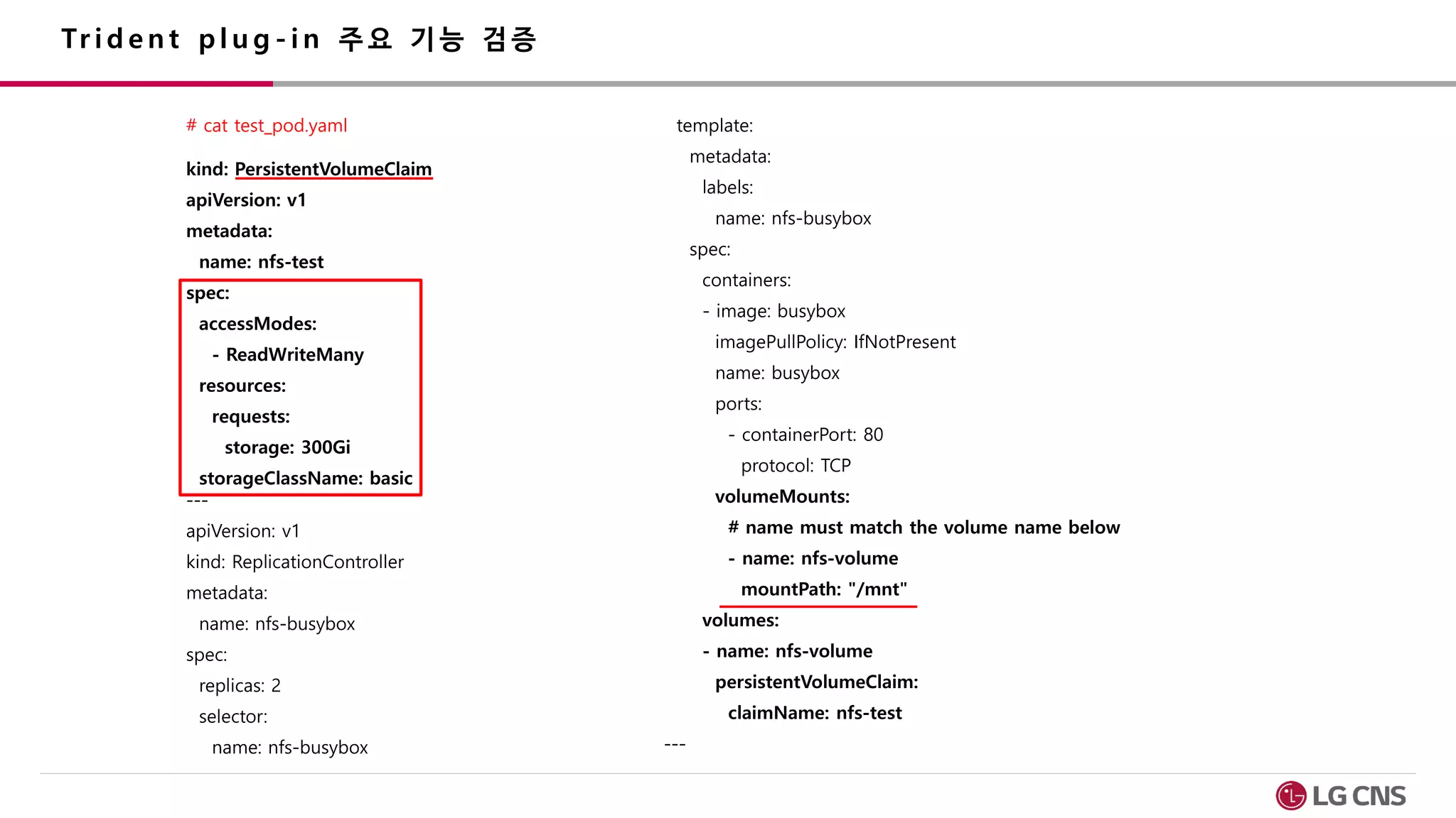 Tr i d e n t p l u g - i n 주 요 기 능 검 증
# cat test_pod.yaml
kind: PersistentVolumeClaim
apiVersion: v1
metadata:
name: nfs-test
spec:
accessModes:
- ReadWriteMany
resources:
requests:
storage: 300Gi
storageClassName: basic
---
apiVersion: v1
kind: ReplicationController
metadata:
name: nfs-busybox
spec:
replicas: 2
selector:
name: nfs-busybox
template:
metadata:
labels:
name: nfs-busybox
spec:
containers:
- image: busybox
imagePullPolicy: IfNotPresent
name: busybox
ports:
- containerPort: 80
protocol: TCP
volumeMounts:
# name must match the volume name below
- name: nfs-volume
mountPath: "/mnt"
volumes:
- name: nfs-volume
persistentVolumeClaim:
claimName: nfs-test
---
 