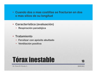 Tórax inestable
• Cuando dos o mas costillas se fracturan en dos
o mas sitios de su longitud
• Característica (evaluación)
• Respiración paradójica
• Tratamiento
• Ferulizar con apósito abultado
• Ventilación positiva
Dr. Victor H. Ortuño C. 30/05/2015
13
 