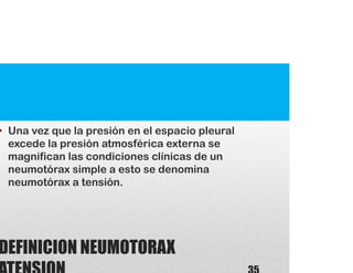 DEFINICION NEUMOTORAX
• Una vez que la presión en el espacio pleural
excede la presión atmosférica externa se
magnifican las condiciones clínicas de un
neumotórax simple a esto se denomina
neumotórax a tensión.
 