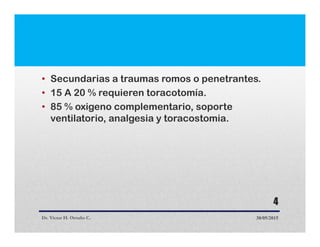 • Secundarias a traumas romos o penetrantes.
• 15 A 20 % requieren toracotomía.
• 85 % oxigeno complementario, soporte
ventilatorio, analgesia y toracostomia.
Dr. Victor H. Ortuño C. 30/05/2015
4
 