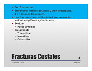Fracturas Costales
• Son frecuentes.
• Superiores anchas, gruesas y bien protegidas.
• 4 a 8 las mas frecuentes.
• Las fracturas de costillas inferiores se asocian a
lesiones esplénicas y hepáticas.
• Evaluar
• Pocos sintomas
• Tratamiento
• Tranquilizar
• Inmovilizar
• Cabestrillo
Dr. Victor H. Ortuño C. 30/05/2015
8
 