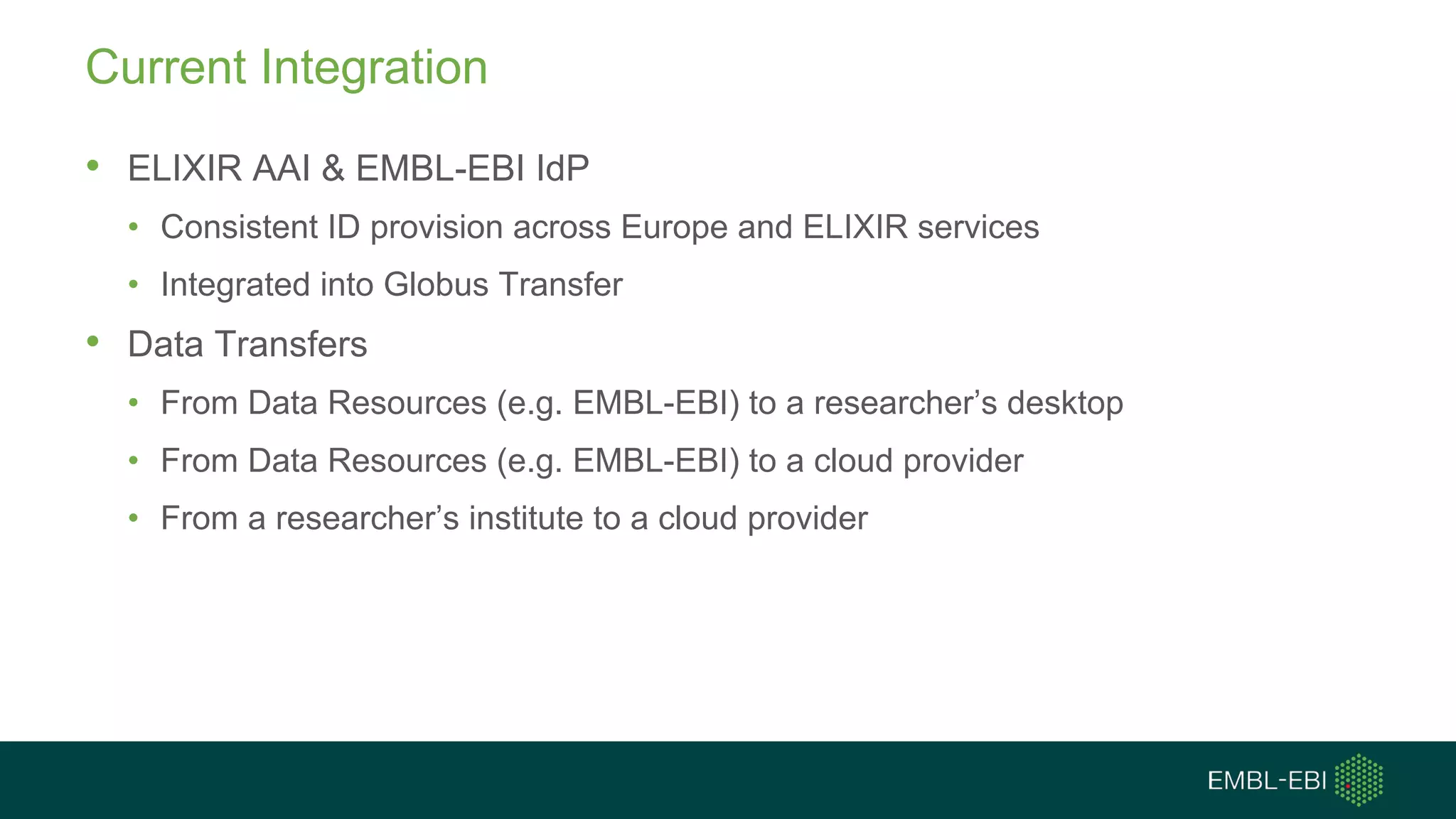 Current Integration
• ELIXIR AAI & EMBL-EBI IdP
• Consistent ID provision across Europe and ELIXIR services
• Integrated into Globus Transfer
• Data Transfers
• From Data Resources (e.g. EMBL-EBI) to a researcher’s desktop
• From Data Resources (e.g. EMBL-EBI) to a cloud provider
• From a researcher’s institute to a cloud provider
 