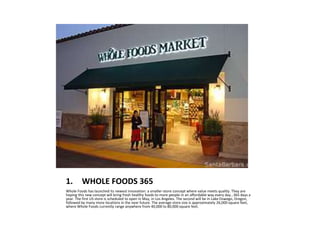 1. WHOLE FOODS 365
Whole Foods has launched its newest innovation: a smaller-store concept where value meets quality. They are
hoping this new concept will bring fresh healthy foods to more people in an affordable way every day…365 days a
year. The first US store is scheduled to open in May, in Los Angeles. The second will be in Lake Oswego, Oregon,
followed by many more locations in the near future. The average store size is approximately 26,000 square feet,
where Whole Foods currently range anywhere from 40,000 to 80,000 square feet.
 