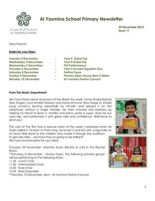Al Yasmina School Primary Newsletter
                                                                                  29 November 2012
                                                                                  Issue 11



Dear Parents,

Dates for your Diary

Tuesday 4 December                 -      Year 4 Dubai Trip
Wednesday 5 December               -      Year 4 Dubai Trip
Wednesday 5 December               -      FS2 Performance
Thursday 6 December                -      Year 3 Ancient Egyptian Day
Saturday 8 December                -      Festive Fayre
Sunday 9 December                  -      Primary Open House 8am-9.30am
Monday 10 December                 -      Al Yasmina Festive Concert



From The Music Department

We have three clever Musicians of the Week this week: Omar Khalid Nazhat
(Key Stage1) and Amelia Pearson and Zaina Al Humiri (Key Stage 2). Khalid
sang London‟s Burning beautifully by himself, and played it on the
xylophone without a single mistake. He then showed real kindness by
helping his friend to learn it. Amelia and Zaina wrote a super verse for our
class rap, and performed it with great style and confidence. Well done to
all of you!

The cast of The Wiz had a special visitor at this week‟s rehearsal when Mr
Gale called in to listen to them sing. He loved it and left with a big smile on
his face! Well done to the children who made it through the auditions
to get solo roles – we know they‟re going to be brilliant!
We have several dates for your diary:

Thursday 29 November –Monthly Music Recital at 2.45 in the Recital
Room.
**Saturday 8 December - Festive Fayre. The following primary groups
will be performing at the following times:
11.20 Junior Choir
11.40 Intermediate Choir
12.00 Flute Choir
12.40 Brass Ensemble
**Monday 10 December, 6pm - Al Yasmina Festive Concert



                                                                                                     1
 