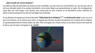 ¿Qué sucede seis meses después?
Los últimos días de diciembre las tomas se han invertido. Los que viven en el hemisferio sur son los que ven al
sol muy elevado sobre el su propio hemisferio, la luz solar llega muy perpendicular al suelo. Por consiguiente,
estos días son más largos y las noches mas cortas que los que vivimos en el hemisferio norte, estamos en
pleno invierno porque la luz del sol nos llega muy inclinada.
Si nos fijamos el ángulo que hemos llamado “Oblicuidad de la Eclíptica”( ) o Declinación Solar y que no es el
que nos interesa, es el mismo que antes, el ángulo que forman el plano ecuatorial con el plano de la eclíptica
es aproximadamente el mismo todos los días. Pero el ángulo con el que vemos al sol ahora está al otro lado de
la tierra, por lo tanto, el ángulo es de -23.450
.
 