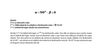 Donde:
(): La elevación solar.
( ): Oblicuidad de la eclíptica o Declinación solar =  23.450
(): Latitud del lugar donde nos encontremos.
Siendo ( ) la latitud del lugar y ( ) la declinación solar. Con ello se observa que cuanto mayor
sea la latitud del lugar, menor será la elevación solar y por tanto mas oblicuos incidirán los rayos
solares. Por otra parte en el solsticio de verano la elevación será la mayor debido a la declinación
de 23.45º ; así mismo en el solsticio de invierno la declinación será de -23.45º lo que provocara que
se tenga la menor elevación del sol.
𝜶=𝟗𝟎𝟎
− 𝜷 ± 𝜹
 