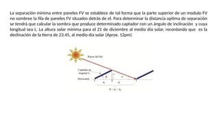 La separación mínima entre paneles FV se establece de tal forma que la parte superior de un modulo FV
no sombree la ﬁla de paneles FV situados detrás de el. Para determinar la distancia optima de separación
se tendrá que calcular la sombra que produce determinado captador con un ángulo de inclinación y cuya
longitud sea L. La altura solar mínima para el 21 de diciembre al medio día solar, recordando que es la
declinación de la tierra de 23.45, al medio día solar (Aprox. 12pm)
 