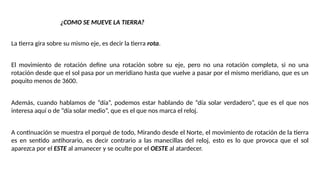 ¿COMO SE MUEVE LA TIERRA?
La tierra gira sobre su mismo eje, es decir la tierra rota.
El movimiento de rotación define una rotación sobre su eje, pero no una rotación completa, si no una
rotación desde que el sol pasa por un meridiano hasta que vuelve a pasar por el mismo meridiano, que es un
poquito menos de 3600.
Además, cuando hablamos de “día”, podemos estar hablando de “día solar verdadero”, que es el que nos
interesa aquí o de “día solar medio”, que es el que nos marca el reloj.
A continuación se muestra el porqué de todo, Mirando desde el Norte, el movimiento de rotación de la tierra
es en sentido antihorario, es decir contrario a las manecillas del reloj, esto es lo que provoca que el sol
aparezca por el ESTE al amanecer y se oculte por el OESTE al atardecer.
 
