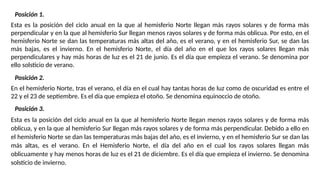 Posición 1.
Esta es la posición del ciclo anual en la que al hemisferio Norte llegan más rayos solares y de forma más
perpendicular y en la que al hemisferio Sur llegan menos rayos solares y de forma más oblicua. Por esto, en el
hemisferio Norte se dan las temperaturas más altas del año, es el verano, y en el hemisferio Sur, se dan las
más bajas, es el invierno. En el hemisferio Norte, el día del año en el que los rayos solares llegan más
perpendiculares y hay más horas de luz es el 21 de junio. Es el día que empieza el verano. Se denomina por
ello solsticio de verano.
Posición 2.
En el hemisferio Norte, tras el verano, el día en el cual hay tantas horas de luz como de oscuridad es entre el
22 y el 23 de septiembre. Es el día que empieza el otoño. Se denomina equinoccio de otoño.
Posición 3.
Esta es la posición del ciclo anual en la que al hemisferio Norte llegan menos rayos solares y de forma más
oblicua, y en la que al hemisferio Sur llegan más rayos solares y de forma más perpendicular. Debido a ello en
el hemisferio Norte se dan las temperaturas más bajas del año, es el invierno, y en el hemisferio Sur se dan las
más altas, es el verano. En el Hemisferio Norte, el día del año en el cual los rayos solares llegan más
oblicuamente y hay menos horas de luz es el 21 de diciembre. Es el día que empieza el invierno. Se denomina
solsticio de invierno.
 