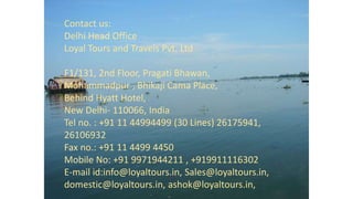 Contact us:
Delhi Head Office
Loyal Tours and Travels Pvt. Ltd
F1/131, 2nd Floor, Pragati Bhawan,
Mohammadpur , Bhikaji Cama Place,
Behind Hyatt Hotel,
New Delhi- 110066, India
Tel no. : +91 11 44994499 (30 Lines) 26175941,
26106932
Fax no.: +91 11 4499 4450
Mobile No: +91 9971944211 , +919911116302
E-mail id:info@loyaltours.in, Sales@loyaltours.in,
domestic@loyaltours.in, ashok@loyaltours.in,
 