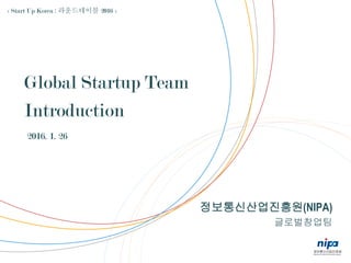 정보통신산업진흥원(NIPA)
글로벌창업팀
Global Startup Team
Introduction
2016. 1. 26
< Start Up Korea : 라운드테이블 2016 >
 