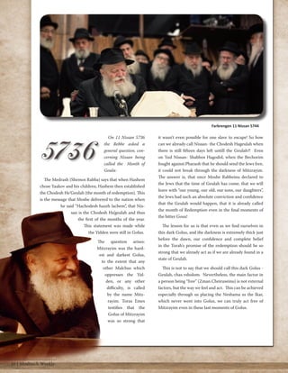 On 11 Nissan 5736 
the Rebbe asked a 
general question, con-cerning 
Nissan being 
called the Month of 
Geula: 
The Medrash (Shemos Rabba) says that when Hashem 
chose Yaakov and his children, Hashem then established 
the Chodesh He’Geulah (the month of redemption). This 
is the message that Moshe delivered to the nation when 
he said “Hachodesh hazeh lachem”, that Nis-san 
is the Chodesh Ha’geulah and thus 
the first of the months of the year. 
This statement was made while 
the Yidden were still in Golus. 
The question arises: 
Mitzrayim was the hard-est 
and darkest Golus, 
to the extent that any 
other Malchus which 
oppresses the Yid-den, 
or any other 
difficulty, is called 
by the name Mitz-rayim. 
Toras Emes 
testifies that the 
Golus of Mitzrayim 
was so strong that 
it wasn’t even possible for one slave to escape! So how 
can we already call Nissan- the Chodesh Hageulah when 
there is still fifteen days left untill the Geulah?! Even 
on Yud Nissan- Shabbos Hagodol, when the Bechorim 
fought against Pharaoh that he should send the Jews free, 
it could not break through the darkness of Mitzrayim. 
The answer is, that once Moshe Rabbeinu declared to 
the Jews that the time of Geulah has come, that we will 
leave with “our young, our old, our sons, our daughters”, 
the Jews had such an absolute conviction and confidence 
that the Geulah would happen, that it is already called 
the month of Redemption even in the final moments of 
the bitter Gous! 
The lesson for us is that even as we find ourselves in 
this dark Golus, and the darkness is extremely thick just 
before the dawn, our confidence and complete belief 
in the Torah's promise of the redemption should be so 
strong that we already act as if we are already found in a 
state of Geulah. 
This is not to say that we should call this dark Golus - 
Geulah, chas vsholom. Nevertheless, the main factor in 
a person being “free” (Zman Cheiruseinu) is not external 
factors, but the way we feel and act. This can be achieved 
especially through us placing the Neshama as the Ikar, 
which never went into Golus, we can truly act free of 
Mitzrayim even in these last moments of Golus. 
Farbrengen 11 Nissan 5744 
10 | Moshiach Weekly 
 