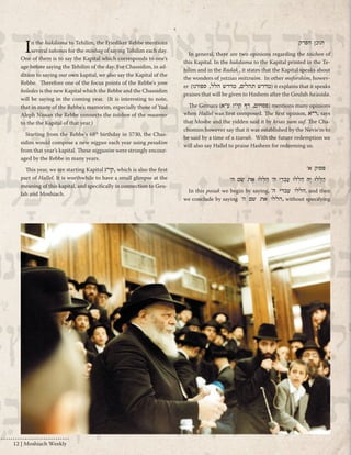 In the hakdama to Tehilim, the Friediker Rebbe mentions 
several takonos for the minhag of saying Tehilim each day. 
One of them is to say the Kapital which corresponds to one’s 
age before saying the Tehilim of the day. For Chassidim, in ad-dition 
to saying our own kapital, we also say the Kapital of the 
Rebbe. Therefore one of the focus points of the Rebbe's yom 
holedes is the new Kapital which the Rebbe and the Chassidim 
will be saying in the coming year. (It is interesting to note, 
that in many of the Rebbe's mamorim, especially those of Yud 
Aleph Nissan the Rebbe connects the toichen of the maamer 
to the the Kapital of that year.) 
Starting from the Rebbe's 68th birthday in 5730, the Chas-sidim 
would compose a new niggun each year using pesukim 
from that year’s kapital. These niggunim were strongly encour-aged 
by the Rebbe in many years. 
This year, we are starting Kapital קי"ג , which is also the first 
part of Hallel. It is worthwhile to have a small glimpse at the 
meaning of this kapital, and specifically in connection to Geu-lah 
and Moshiach. 
תוכן הפרק 
In general, there are two opinions regarding the toichen of 
this Kapital. In the hakdama to the Kapital printed in the Te-hilim 
and in the Radak , it states that the Kapital speaks about 
the wonders of yetzias mitzraim. In other meforshim, howev-er 
( מדרש תהלים, מדרש הלל, ספורנו ) it explains that it speaks 
praises that will be given to Hashem after the Geulah ha'asida. 
The Gemara ( פסחים, דף קי"ז ע"א ) mentions many opinions 
when Hallel was first composed. The first opinion, ר"א , says 
that Moshe and the yidden said it by krias yam suf. The Cha-chomim 
however say that it was established by the Nevie'm to 
be said by a time of a tzarah. With the future redemption we 
will also say Hallel to praise Hashem for redeeming us. 
פסוק א' 
הַלְלוּ יָהּ הַלְלוּ עַבְדֵי ה' הַלְלוּ אֶת שֵׁם ה' 
In this posuk we begin by saying, ‘ הללו עבדי ה , and then 
we conclude by saying ‘ הללו את שם ה , without specifying 
12 | Moshiach Weekly 
 