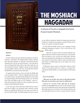BROKEN 
Yachatz 
The three Matzos represent the three forefathers; Avrohom, 
Yitzchok, and Yaakov. The middle Matzah which is broken, 
thus represents Yitzchok. As Yitzchok is associated with two 
opposite traits. On the one hand strictness - Gevurah; like it 
says in Chumash ופחד יצחק , while on the other hand the very 
name Yitzchok connotes "laughter" and joy, and the ultimate 
joy and laughter will be in the time of Geulah (the Posuk אז 
ימלא שחוק פינו is connected to the name .(יצחק 
In regards to the Geulah, on the one hand, the Rebbe tells 
us to be totally "broken" - אינגאנצן צוטרייסלט from the fact that 
we're still in Golus, and demand that Moshiach come already 
by saying Ad Mosai, We Want Moshiach Now, etc. Yet, at the 
same time, the Rebbe wants us to be b'Simcha - pure joy - 
from the fact that the Geulah is so close, and what's more, our 
Simcha itself will bring the Geulah. 
As the story goes of the child who's father did not want to 
give him an apple, so he promptly made a Brocho, and the 
father, not wanting the Brocho to be in vain, was "forced" to 
give the child the apple. The Rebbe applies this same concept 
to our efforts to bring the Geulah; by being joyous about the 
Geulah now, Hashem cannot ignore ourselves Simcha, and is 
forced, so to speak, to bring the Geulah. 
In 5748-1988 the Rebbe started a new campaign: to bring 
Moshiach through pure Simcha. "Try it, and you'll see", the 
Rebbe argued. 
Thus, the two parts of the now broken Matzah sym-bolizes 
both the void felt in Golus and the joy of the Geulah. 
They are broken in two, yet form one whole piece. Because 
when one anticipates the redemption, he is pained from every 
extra moment in this Golus. Likewise when one feels broken 
from Golus, it should inspire him to do whatever he can to 
bring Moshiach. 
(Culled from various sources, among them: Maamer Ve'ata 
Tetzave 5752, Likkutei Sichos vol. 3. End, sec. 19; Shaar haY-ichud 
of the Mitteler Rebbe, ch. 6; Sefer haSichos 5748 Parshas 
Tetze) 
NEXT YEAR FREE 
"This year, we are here, next year, in the land of Israel. 
This year, (we are) slaves, next year, (we will be) free". 
Explained the Frierdiker Rebbe, this year we are here, 
therefore we are slaves! Because here in the lands of Golus, 
one can be nothing but slaves, both spiritually and physically. 
Physically, because we are slaves (to the Goyishe nations), and 
also spiritually, because we have to occupy ourselves with the 
Nissan 5774 | 15 
 