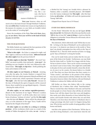 Avodas haBiru-rim, 
like a ser-vant, 
who has to 
serve mainly in a 
manner of Kabbolas Ol. 
Next year however, when we will 
merit to be in the land of Israel through Moshiach Tzidkeinu, 
then we will be free. Freedom here means serving Hashem in 
the manner of a minister, or a son. Both, are Avodah's (which 
are in the realm) of "revealing light". 
Hence the translation of the Piska: Now we're here, there-fore 
we are slaves. Next year we'll be in the land of Israel, 
therefore we are free. 
THE FOUR QUESTIONS 
The Rebbe Rashab once explained the four questions of the 
Seder as it is in terms of Golus and Geulah: 
“What is this night - the Golus is compared to night, and 
“this” night is a reference to this last Golus - different from all 
the other nights from the previous Golus’n? 
All other nights we dont dip “Matbilin” - the word “mat-billin” 
can mean to polish, clean and purify - even once! - the 
polishing was not complete, for they were followed by addi-tional 
Golus - This night, we dip twice - (both) polishing the 
body and revelation of the soul. 
All other nights we eat Chometz, or Matzah - meaning, 
even after the golus, the Avodas Hashem is required from 
both the G-dly soul, (which represents) Matzah and Bittul; and 
from our animal soul, (which represents) Chometz and ego 
This night - after this last Golus only Matzah! - because (in 
the time of Moshiach) the spirit of impurity will be removed 
(hence, there would'nt be any ego/klipah/impurity - Chometz 
- denying the reality of G-d). 
All other nights, we eat various vegetables/greenery - 
(Based on the statement of our Sages) “Whoever is jealous 
her face becomes green”1, in all the exiles, there were various 
forms of jealousy, “jealousy of writers” and the like this night 
- after this last exile Marror - (there will be) the ultimate jeal-ousy, 
as in the statement of the sages “Every Tzadik will be 
burned by the Chupah of his friend”2. 
All other nights we eat either in a sitting or reclining 
position - all the revelations which come as a result of (the 
avodah of Yidden throughout) the exiles, we eat - (eating is 
a Moshol for) the ‘taanug’, our Avodah elicits a pleasure by 
Hashem, either a manifest, extended pleasure, ־ התפשטות התע 
נוג or the ‘essence of pleasure’, but This night - after this final 
Golus we all recline - all Yidden will reach the ‘quintessential 
Taanug’ .תענוג העצמי 
(Adapted from Hayom Yom of 19 Nissan) 
EVERY DAY BRING MOSHIACH 
On the Posuk “(Remember the day you left Egypt) all the 
days of your life”, the Mishnah in Berochos says that the words 
“All the days of your life” come to bring i.e. teach us, that the 
obligation to remember Yetzias Mitzaryim will remain, also in 
the days of Moshiach. 
This statement, which collectively reads “All the days in your 
life - to bring on the days of Moshiach”, can be understood in 
two ways: 1. In whatever one observes in the world, in “these 
days”, one should contemplate how they will be in the “days of 
Moshiach”. Or, 2. That the whole intention of Golus is to bring 
on the “days of Moshiach”, to bring the Geulah. 
One can be inside Golus and not realize that the very pur-pose 
of the Golus is for Geulah. Furthermore, one may think 
that the Golus itself is a Tachlis! He is happy with the Golus. 
He has no desire to leave. There can be various reasoning why 
one doesn't want to leave Golus. One might feel comfortable 
in the place he lives and consider himself a citizen like all oth-ers, 
he sees it as his country. He doesnt believe in a Geulah 
at all. Then there are those who know that their country is a 
"Golus country", and believe in the promise of the redemp-tion, 
but are embarrassed to tell their children the truth. They 
themselves however, believe that Hashem will send Moshiach 
Tzidkeinu to redeem the Yidden with the Geulah. 
Still further are those who believe fully in the coming 
of Moshiach, but it bothers their whole "baale'batishkeit". 
They're worried that when Moshiach will come and lead the 
Jewish people in to Eretz Yisroel, what will they do with their 
homes, how will they depart from their sons and daughters, 
they surely won't allow themselves to leave behind their busi-nesses, 
and Goyishe friends with whom they eat and drink. 
Therefore, even from those who believe in Moshiach, there is 
a large percentage who don't want it to happen during their 
time. Why do they need the trouble of saying goodbye to their 
homes and family 
And this is the opinion of the Chachomim, "All the days in 
your life to bring Moshiach", a Jew must know what the end 
16 | Moshiach Weekly 
 