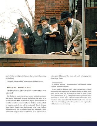 goal of Golus is, and pray to Hashem that we merit the coming 
of Moshiach. 
(Adapted from a Sicha of the Frierdiker Rebbe in 5703) 
NO JEW WILL BE LEFT BEHIND. 
“Had he (the Rasha) been there, he would not have been 
redeemed” 
The Rebbe, in numerous sichos, points out that our inten-tion 
here is not to push away the Rasha from the Seder, אדרבא 
we tell him that there in Mitzrayim, before Mattan Torah, he 
wouldn’t have been redeemed, but in the final Geulah, which 
we eagerly await, he too will be redeemed. This is because 
since Matten Torah, when Hashem said אנכי ה' אלוקיך , Hashem 
became his G-d, and his life force כוחך וחיותך , therefore, it is es-sential 
that every yid must be redeemed, as he is necessary to 
entire plan of Hashem. One must only work to bringing him 
close to the Torah. 
1. Sotah 9a. “Morikos” - becomes green, is from the same word as 
“Yerakos” meaning vegetables. 
2. Bava Basra 75a. Meaning, every Tzadik (yid) will have a Chupah 
surrounding him, which will be the reward/result of his deeds in this 
world, and the Torah (esp. the Pnimiyus haTorah, see Purim 5716 in 
Toras Menachem vol. 16-2 p.158-9 for a beautiful explanation on this 
statement.) he learned. Since not everyone did or learned as much 
while here in this physical world, when Moshiach comes and each 
will see the other’s Chuppah, he will be jealous and try to get in, but 
will be burned from it’s intensity. 
Nissan 5774 | 17 
 