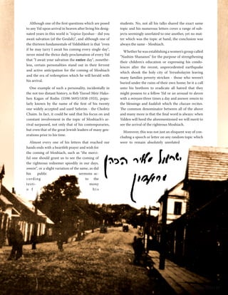 Although one of the first questions which are posed 
to any Yid upon arrival in heaven after living his desig-nated 
years in this world is "tzipiso liyeshuo - did you 
await salvation (of the Geulah)", and although one of 
the thirteen fundamentals of Yiddishkeit is that "even 
if he may tarry I await his coming every single day", 
never mind the thrice daily proclamation of every Yid 
that "I await your salvation the entire day", nonethe-less, 
certain personalities stand out in their fervent 
and active anticipation for the coming of Moshiach 
and the era of redemption which he will herald with 
his arrival. 
One example of such a personality, incidentally in 
the not too distant history, is Reb Yisroel Meir Hako-hen 
Kagan of Rodin (5598-5693/1838-1933), popu-larly 
known by the name of the first of his twenty 
one widely accepted and used Seforim - the Chofetz 
Chaim. In fact, it could be said that his focus on and 
constant involvement in the topic of Moshiach's ar-rival 
surpassed, not only that of his contemporaries, 
but even that of the great Jewish leaders of many gen-erations 
prior to his time. 
Almost every one of his letters that reached our 
hands ends with a heartfelt prayer and wish for 
the coming of Moshiach, such as "the merci-ful 
one should grant us to see the coming of 
the righteous redeemer speedily in our days, 
omein", or a slight variation of the same, as did 
his public sermons ac-cording 
to the 
testi- mony 
o f h i s 
students. No, not all his talks shared the exact same 
topic and his numerous letters cover a range of sub-jects 
seemingly unrelated to one another, yet no mat-ter 
which was the topic at hand, the conclusion was 
always the same - Moshiach. 
Whether he was establishing a women's group called 
"Nashim Shananos" for the purpose of strengthening 
their children's education or expressing his condo-lences 
after the recent, unprecedented earthquake 
which shook the holy city of Yerusholayim leaving 
many families poverty stricken - those who weren't 
buried under the ruins of their own home; be it a call 
unto his brethren to eradicate all hatred that they 
might possess to a fellow Yid or an arousal to daven 
with a minyan three times a day and answer omein to 
the blessings and kaddish which the chazan recites. 
The common denominator between all of the above 
and many more is that the final word is always: when 
Yidden will heed the aforementioned we will merit to 
see the arrival of the righteous Moshiach. 
Moreover, this was not just an eloquent way of con-cluding 
a speech or letter on any random topic which 
were to remain absolutely unrelated 
Nissan 5774 | 19 
 