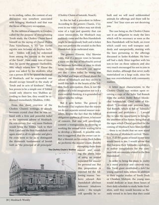 20 | Moshiach Weekly 
to its ending, rather, the content of any 
discussion was somehow associated 
with bringing Moshiach and that was 
the focus of his every occupation. 
By the rabbinical assembly in Grodno, 
called for the purpose of strengthening 
Torah study, the Chofetz Chaim based 
himself on the saying of Chazal (Psikta 
Zuta Va’eschanan, 4, 32) "ein Yisroel 
nig'olin min ho’umos elo bizchus haTo-rah 
- Yidden will only be redeemed 
from among the nations in the merit 
of the Torah". How many tens of times 
does he quote the gemoro (Sanhedrin, 
98b) which relates how “R’ Elazar the 
great was asked by his students: what 
can a person do to be spared the travail 
of Moshiach, and he responded: one 
should occupy himself in the study of 
Torah and in acts of kindness". Shab-bos 
proves to be a simple one: if Yidden 
would only observe two Shabbos ac-cording 
to their law, they would be re-deemed 
immediately (Shabbos, 118b). 
From this short overview of the 
Chofetz Chaim’s writings, it already 
becomes crystal clear that he was im-bued 
with a firm and powerful belief 
in the imminent advent of Moshiach. 
He was certain that very soon Hashem 
would bring the Yidden back to their 
Holy Land and the Beis Hamikdosh will 
again stand in all its splendor and glory. 
He even went so far as to distinguish 
the thirteenth fundamental of Jewish 
faith as “the principal of all principals” 
(Chofetz Chaim al hatorah, Noach). 
In this he had a precedent to follow: 
According to the gemoro (Taanis, 17a), 
even in our time a kohen may not drink 
wine of a type and quantity that can 
cause intoxication, for Moshiach may 
suddenly come and the Beis Hamikdosh 
might be miraculously built and a kohen 
may not perform the avodah in the Beis 
Hamikdosh in an inebriated state. 
The gemoro (Eiruvin, 43a) likewise 
rules, that if a person vows to become 
a nazir on the day of Moshiach’s arrival 
he becomes forbidden at once to drink 
wine, because Moshiach can appear 
any day – even today. So strong was 
the belief and hope of Chazal about the 
advent of Moshiach and they strove to 
instill this faith in the hearts of the Yid-den. 
Such anticipation, then, is not the 
product of a wild imagination nor is it a 
mere wishful thinking, it is grounded on 
sound halachic rulings. 
But it gets better. The gemoro in 
Bechoros (53a) explains that the reason 
we do not separate animal maaser now-adays, 
despite the fact that the biblical 
obligation applies in all times, is because 
of concern that one will unwittingly 
commit a transgression by shearing or 
working the animal while waiting for it 
to develop a blemish. A possible solu-tion 
is suggested, that the owner can in-flict 
a blemish on his entire flock before 
he performs the maaser count, thereby 
exempting them from 
maaser and avoid-ing 
the above issue 
of using an animal 
separated for maaser 
for personal use. But 
this proposition is 
rejected for the fol-lowing 
reason: “me-heiro 
yiboneh Beis 
Hamikdosh ubo’inon 
behemois lehakrovo 
veleko – the temple 
will speedily be re-built 
and we will need unblemished 
animals for offerings and there will be 
none”. Yes! Your eyes are not deceiving 
you. 
The case being so, the Chofetz Chaim 
saw it an obligation to study the laws 
which will be necessary as soon as the 
Beis Hamikdosh will be built, an event 
which could very well transpire sud-denly 
and unexpectedly, starting with 
the laws pertaining to the offerings 
discussed in Seder Kodshim. He him-self 
had a daily Shiur together with his 
son-in-law on these subjects and also 
very much encouraged his son to join in 
their studies, although that never really 
materialized on a large scale, since his 
son was overwhelmed with community 
matters. 
A letter most characteristic to the 
Chofetz Chaim was written upon re-ceiving 
a copy of the Sefer Yad Romoh 
from the author, Rabbi Refoel Morde-chai 
Soloveitchik, Chief rabbi of Kle-shtzel: 
“I received your precious Sefer 
Yad Romoh, which is full of Talmudic 
acuteness and proficiency . . I would 
like to take the opportunity to bring to 
the attention of his honor, being that all 
the signs which Chazal specified for the 
coming of Moshiach have been fulfilled 
. . there is no doubt that we now stand 
on the eve of Moshiach’s arrival. There-fore, 
if all the giants of Israel in our time 
would listen to me, I would advise that 
they harness their Talmudic capabilities 
to author compilations for the com-mon 
folk on concepts related to the Beis 
Hamikdosh”. 
In order to bring his plans to reality 
in a more practical and concrete way, 
this Torah giant established a kolel for 
young married men, where, in addition 
to their regular studies of Yoreh Deah 
or Choshen Mishpot, the young men 
would dedicate at least three hours of 
their daily schedule to study Seder Kod-shim, 
until they would become so flu-ently 
versed in its laws that they could 
The Chofetz Chaim's Yeshiva 
 