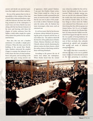 Shevat 5774 | 21 
answer and decide any practical ques-tions 
that might arise in these subjects. 
He was of the opinion that it is the re-sponsibility 
of the scholars of the time 
to teach their unlearned brethren, espe-cially 
the kohanim, the basic laws of the 
long awaited era of the redemption. It 
wasn’t once, nor twice, that he was seen 
sitting with the less literate kohanim of 
his town and learning with them the 
chapter of eizehu mekomon from the 
Siddur, a study rather simple for a giant 
of his stature but perfect for his uniniti-ated 
listeners. 
Here also, this was not a baseless 
sentiment; it is actually a simple piece 
of history. When the time came for the 
building of the second Beis Hamik-dosh, 
Hashem instructed the prophet 
Chagai to examine the kohanim to see 
if they knew the laws of ritual unclean-liness 
and purity, and according to the 
gemoro they gave wrong answers out 
of ignorance, which pained Hashem. 
“I am sure”, the Chofetz Chaim writes, 
“that if there would be a Novi in our 
time, Hashem would command him the 
same, we must be ready”. It could well be 
that he was sent in place of the proph-ets 
of old, to deliver Hashem’s message 
unto the nation, after all, Hashem has 
many messengers, what more, such an 
esteemed one. 
It is all too ironic that he has become 
so famous, almost idolized, for promot-ing 
the purity of speech and the love of 
one’s fellow Jew - the subjects which fill 
the first few of his publications (Chofetz 
Chaim, Shmiras Haloshon and Ahavas 
Chesed), almost entirely dismissing the 
ulterior motive for these choices, which 
the author claims is that being careful in 
these will bring Moshiach. 
According to the gemoro the sin of 
loshon horo delays the redemption. 
When Moshe heard that the wicked 
man whom he scolded for his evil be-havior 
had informed on him, he grew 
worried “there is slander among you, 
how are you fit to be redeemed”. Before 
the exodus they had corrected this, as 
the midrash (Vayikro Rabo, 32, 5) lists 
four things in whose merit the Yidden 
were redeemed from Mitzrayim, one of 
them being that they did not gossip (see 
Likutei Sichos, Vol. 31, p. 8, at length). 
Similarly, the midrash (see Eliyahu Rab-bah, 
23) relates that the Yidden were lib-erated 
from Egypt through the merit of 
the very quality of loving-kindness, for 
despite their tribulations and the harsh-ness 
of their servitude, they solemnly 
undertook to uphold and strengthen 
this quality and mode of behavior 
among themselves. 
The truth is that this is somewhat ir-relevant, 
for later on he was to publish 
many volumes of works directly focused 
on the laws pertaining to sacrifices. 
Nissan  