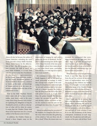 Above all else, he became the author of 
Likutei Halochos, extending the work 
of the eleventh century Rabbi Yitzchok 
Elfassy, better known by the abbrevia-tion 
of that - the Rif, to another nine-teen 
tractates, the bulk of which are 
from Seder Kodshim, or at least deal 
with the service in the Beis Hamikdosh. 
He also compiled a supercommentary 
on the cryptic Toras Kohanim, render-ing 
this largely abandoned portion of 
Torah available to the masses, a mission 
so timely, as the study and knowledge 
of Temple services is all the more im-portant 
nowadays when the time of the 
redemption is near. 
Even in his Sefer Machnei Yisroel, 
which deals with all the laws a Jewish 
soldier must know while in the army 
camp, three long chapters were includ-ed 
explaining the obligation to long for 
Moshiach’s arrival, as well as a descrip-tion 
of what will be when he comes. 
It seems that the Chofetz Chaim held 
these to be important laws for a Jewish 
soldier in the Russian army to know. 
In addition, the Chofetz Chaim au-thored 
a three chapter essay on the 
importance of longing for and antici-pating 
the arrival of Moshiach. He be-gins 
by demonstrating how all the signs 
which Chazal foretold of the time prior 
to Moshiach’s advent have materialized 
in their most literal sense, concluding 
from this that it is only logical to expect 
him at any moment. 
He continues to assure that when it 
finally happens it will be real quick, as 
usual, presenting an analogy to make 
this concept more tangible to his read-ership. 
If a king becomes infuriated with 
his son and sentences him to five years 
exile in a distant country, the truth is 
that the king longs the end of his son’s 
exile period as much as, if not more 
than, the prince himself. He therefore 
orders his servants to pave the way 
and develop various machines to has-ten 
his reunion so that his pain not be 
prolonged any more than the exact five 
years. 
Almost prophecizing the invention of 
the airplane, he compares this hurry to 
the verse which describes the gathering 
of the exiled as “who are these who fly 
like a cloud”. When the steam train was 
invented, he commented that every-thing 
transpires in the right time. Now-adays, 
there is no time for prolonged 
travel by foot or by horse and wagon, 
for there is much yet to be achieved be-fore 
the ultimate redemption, thus, the 
stream train was provided. 
When Yosef was to be brought before 
Paroh, it says that “they hurried him 
from the pit”, for as soon as his twelve 
years of imprisonment were over, he 
was to be set free without any further 
delay. It is brought (Levush Yosef, P. 
228) in the name of the Chofetz Chaim, 
that the same will be by the ultimate re-demption, 
as soon as the time comes we 
will be hurried out of exile without any 
extra delay. 
How could one be so certain that 
now is the time about which the Torah 
speaks when promising the arrival of 
Moshiach? After all, it could be argued 
that our generation, with all its deficien-cies 
and lack of Torah scholars, is not 
fit to see the revelations of the future 
redemption, revelations of such mag-nitude 
that the glorious and noble gen-erations 
of the past, with all their Torah 
22 | Moshiach Weekly 
 