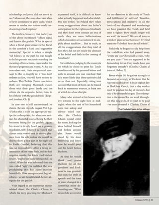 scholarship and piety, did not merit to 
see? Moreover, the non-observant class 
of Jews continues to grow daily, which 
seems to render our nation totally un-deserving 
of redemption! 
The truth is, however, that both types 
of the above mentioned Yidden signal 
and hasten the geulah. What is special 
when a Torah giant observes the Torah 
in the comfort a kind and supportive 
monarchy? Special is when a simple 
Yid follows in the path he was taught 
to by his parents not understanding the 
meaning of his actions, even under the 
threat of pogroms and worse. As for the 
non-observant, their unequivocal mes-sage 
to the A-lmighty is: if You don’t 
redeem us fast, you will have no one to 
redeem. The Chofetz Chaim concludes: 
Both are bringing Moshiach closer, 
these with their good deeds and the 
others via the opposite, better, then, to 
be of those with the good deeds! (Tzipi-so 
Liyeshuo, Ch. 3) 
In case one is still unconvinced, he 
claims (Beyam Derech, Lugasi, Vol. 5, p. 
47) that this is itself the appropriate rec-ipe 
for redemption, for when one real-izes 
his shameful state of being he then 
becomes fitting for the geulah. Again, 
his stand is firmly based on a gemoro 
(Nedorim, 66b) where it is related that 
a man once vowed not to derive plea-sure 
from his wife unless she would be 
able to show a nice part of her ugly self 
to Rabbi Gamliel, believing that this 
was an impossibility. After a tiring ex-amination 
of her every limb, only to find 
negative results, the Rabbi tried his last 
resort, “maybe her name is beautiful”, he 
asked. When he was informed that she 
was called “ugly”, he nullified the vow 
proclaiming that her name matches 
beautifully. If we recognize our degrad-edness 
- we are beautiful and, hence, ad-equate 
for the geulah. 
With regard to the numerous stories 
related about the Chofetz Chaim in 
which his deep yearning for Moshiach 
expressed itself, it is difficult to know 
what actually happened and what didn't. 
His son writes: “In Poland they relate 
many exaggerations about my father’s 
anticipation for the righteous Moshiach 
and they don’t even contain an iota of 
truth, they are mere hallucinations 
which chassidim are accustomed to am-plify 
about tzadikim . . But in truth, in 
all the exaggerations that they told of 
him they did not yet reach the ultimate 
of his belief and faith in the coming of 
Moshiach”. 
Nevertheless, judging by the concepts 
on which he chose to print his Torah 
novelties and by his personal letters and 
calls to arousal, one can conclude that 
it is more likely that these episodes did 
occur than not. Especially taking into 
account that most of them can be traced 
back to numerous sources, at least one 
of which is a close disciple. 
Many who arrived at his house were 
eye witness to the sight how at mid-night, 
when the rest of his household 
were fast asleep and 
silence ruled out-side, 
the Chofetz 
Chaim would enter 
his room, locking the 
door behind himself 
and before anyone 
else. Some would 
stand by his door 
trembling and listen 
how he would pour 
out his heart before 
Hashem. 
At first he would 
thank and praise 
Hashem for all the 
goodness and kind-ness 
he was granted, 
but then the style of 
speech and the tone 
of voice changed to a 
somewhat more de-manding 
one. “What 
reward do we receive 
for our devotion to the study of Torah 
and fulfillment of mitzvos? Troubles, 
persecutions and murders! In all the 
lands of our dispersal and wonderings 
we have guarded the Torah and held 
onto it tightly. How much longer will 
we wait? Ad mosai?! We are all torn as 
a broken piece of earthenware! Try find 
even one Yid who’s heart is still whole”. 
Suddenly he began to rally help from 
the tzaddikim who had passed away, 
“where are you?”, he would scream, “why 
are you quiet? You are supposed to be 
demanding for us. Holy souls, have you 
forgotten entirely”? (Chofetz Chaim al 
hatorah, Behar, 2). 
From where did he gather strength to 
demand so strongly of Hashem that he 
redeem his children? It is an explicit law 
in Shulchon Oruch, that a day worker 
must be paid on the day of his work, but 
only if he demands his pay. The redemp-tion 
is the reward for our work through-out 
this long exile, if we wish to be paid 
- we must demand it (Chofetz Chaim al 
The Chofetz Chaim in his old age 
Nissan 5774 | 23 
 