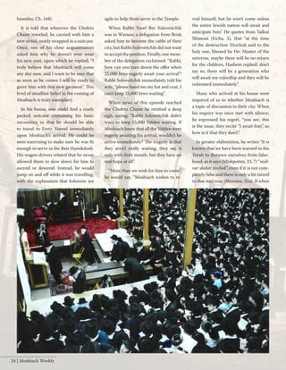 hassidur, Ch. 168). 
It is told that wherever the Chofetz 
Chaim traveled, he carried with him a 
new sirtuk, neatly wrapped in a suitcase. 
Once, one of his close acquaintances 
asked him why he doesn't ever wear 
his new coat, upon which he replied, “I 
truly believe that Moshiach will come 
any day now, and I want to be sure that 
as soon as he comes I will be ready to 
greet him with this new garment”. This 
level of steadfast belief in the coming of 
Moshiach is truly exemplary. 
In his house, one could find a ready 
packed suitcase containing his basic 
necessities so that he should be able 
to travel to Eretz Yisroel immediately 
upon Moshiach’s arrival. He could be 
seen exercising to make sure he was fit 
enough to serve in the Beis Hamikdosh. 
His wagon drivers related that he never 
allowed them to slow down for him to 
ascend or descend. Instead, he would 
jump on and off while it was travelling, 
with the explanation that kohanim are 
agile to help them serve in the Temple. 
When Rabbi Yosef Ber Soloveitchik 
was in Warsaw, a delegation from Brisk 
asked him to become the rabbi of their 
city, but Rabbi Soloveitchik did not want 
to accept the position. Finally, one mem-ber 
of the delegation exclaimed: “Rabbi, 
how can you turn down the offer when 
25,000 Jews eagerly await your arrival”! 
Rabbi Soloveitchik immediately told his 
wife, “please hand me my hat and coat, I 
can’t keep 25,000 Jews waiting”. 
When news of this episode reached 
the Chofetz Chaim he emitted a deep 
sigh, saying: “Rabbi Soloveitchik didn’t 
want to keep 25,000 Yidden waiting. If 
Moshiach knew that all the Yidden were 
eagerly awaiting his arrival, wouldn’t he 
arrive immediately? The tragedy is that 
they aren't really waiting, they say it 
only with their mouth, but they have no 
real hope at all”. 
“More than we wish for him to come”, 
he would say, “Moshiach wishes to re-veal 
himself, but he won’t come unless 
the entire Jewish nation will await and 
anticipate him”. He quotes from Yalkut 
Shimoni (Eicha, 2), that “at the time 
of the destruction Yitzchok said to the 
holy one, blessed be He: Master of the 
universe, maybe there will be no return 
for the children, Hashem replied: don’t 
say so, there will be a generation who 
will await my rulership and they will be 
redeemed immediately”. 
Many who arrived at his house were 
inquired of as to whether Moshiach is 
a topic of discussion in their city. When 
his inquiry was once met with silence, 
he expressed his regret, “you see, this 
is the issue, they recite ”I await him”, so 
how is it that they don’t”. 
In greater elaboration, he writes “It is 
known that we have been warned in the 
Torah to distance ourselves from false-hood, 
as it says (Mishpotim, 23, 7) “mid-var 
sheker tirchok”, even if it is not com-pletely 
false and there is only a bit mixed 
in that isn’t true (Shovuos, 31a). If when 
24 | Moshiach Weekly 
 