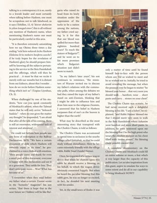 talking to a contemporary it is so, surely 
to a Jewish leader and most certainly 
when talking before Hashem, one must 
be scrupulous not to talk falsehood, as 
it says (Tehillim, 15, 4) “doiver shekorim 
lo yikon leneged einov”, this is all without 
any mention of Hashem’s name, when 
mentioning Hashem’s name one must 
be particularly careful in this area. 
“It is therefore extremely astonishing 
how we say Oleinu three times a day 
ending “ve’al kein nekaveh lecho Hashem 
Elokeinu lir’os meheiro besiferes uzecho”, 
if he truly hopes for the revelation of 
Hashem’s glory he should prepare him-self 
by knowing all the subjects pertain-ing 
to the service in the Beis Hamikdosh 
and the offerings, which will then be 
practical . . it must be that we recite it 
merely with our mouths but it is distant 
from our kidneys, about this I wonder . . 
how do we recite before Hashem some-thing 
which isn’t so” (Tzipiso Liyeshuo, 
Ch. 3). 
When challenged by one of his stu-dents, 
“how can you speak constantly 
of Moshiach’s advent, when the Talmud 
states that he will only arrive “behesech 
hada’as” - when no one gives the matter 
any thought”, he responded, “I am afraid 
that after all the talk of his coming, there 
is still an enormous, widespread lack of 
interest and attention”. 
He could not fathom how people saw 
any form of redemption in the Balfour 
Declaration, 5678. “We have a certain 
document of debt which Hashem will 
certainly repay in its time”, he pro-claimed 
in a voice choked with emotion, 
“then people come and thank for even 
a small part of this document, everyone 
is happy with this declaration and see it 
as a greatness. They settle for less. They 
don’t anticipate more… Woe! What has 
become of us”. 
“I remember when they read before 
my father what a certain Zionist wrote 
in the “hamelitz” magazine”, his son 
writes, “that there is hope that in the 
near future we (Yidden) will be like Bul-garia 
who raised its 
head from its lowly 
situation under the 
oppression of the 
turks to be a nation 
among the nations, 
my father cried say-ing 
‘is it for this 
that our blood was 
spilled for more than 
eighteen hundred 
years? To reach the 
stature of Bulgaria?’”, 
and he went on to 
list more promises 
which Bulgaria’s 
situation just didn’t 
seem to match. 
“In my father’s later years”, his son 
continues to reminisce, “the minis-ters 
of Warsaw invited me to discuss 
my father’s relations with the commu-nity 
polls, when among the debates we 
had they raised the topic of my father’s 
stand on anti-Zionism, thinking that 
I might be able to influence him and 
draw him near to the religious Zionists, 
I answered that his belief in Hashem 
surpasses that of our’s as the heaven is 
higher than the earth”. 
What may be described as the most 
interesting story that transpired with 
the Chofetz Chaim, is told as follows: 
The Chofetz Chaim was accustomed 
to spend time in seclusion in the nearby 
village called Eishishuk, so that he could 
study without disturbance. Here he be-came 
extremely friendly with the village 
rabbi, Rabbi Yosef Zundel Hutner. 
Once, he requested of a certain wagon 
driver that when he chances upon this 
rabbi he should receive a blessing on 
his behalf, to which the wagon driver 
obviously consented happily. But when 
he heard the peculiar blessing that this 
rabbi gave, he was no longer so excited, 
in fact, he dreaded his next meeting 
with his sender. 
Yet, in the small town of Rodin it was 
only a matter of time until he found 
himself face-to-face with the person 
whom any Yid so wished to meet and 
he so wished not to. Initially, he tried to 
avoid revealing the message, but when 
the pressure rose he began to stutter “he 
blessed your honor . . that very soon you 
should walk . . barefoot, wear . . short 
pants and carry . . stones on your chest”. 
The Chofetz Chaim was ecstatic, he 
had never received such a delightful 
blessing in his life. “I am a kohen”, he ex-plained, 
“and Rabbi Hutner blessed me 
that I should merit very soon to walk 
in the Beis Hamikdosh where kohanim 
went barefoot and wore short pants. In 
addition, he even bestowed upon me 
the blessing that I be the high priest who 
wears the choshen mishpot on his chest 
filled with twelve stones”. No blessing 
could possibly exceed this! 
A complete documentary on the 
Chofetz Chaim and Moshiach could fill 
an entire volume or more, a feat which 
is way larger than the capacity of this 
publication. Let us take inspiration from 
this giant, aspire to emulate his ways to 
some extent and do all in our capability 
to bring Moshiach NOW!!! 
Nissan 5774 | 25 
 