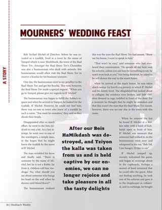 Reb Yechiel Michel of Zlotchov, before he was re-vealed 
as a tzaddik, lived in a town by the name of 
Yampol which is near Mezhibuzh, the town of the Baal 
Shem Tov. Amongst the Baal Shem Tov’s Chassidim 
was also a businessman who dealt with animals, this 
businessman would often visit the Baal Shem Tov to 
receive a bracha for his business ventures. 
One day, the businessman went to say goodbye to the 
Baal Shem Tov and get his Bracha. This time however, 
the Baal Shem Tov made a special request. “When you 
go to Yampol, please give my regards to R’ Michel.” 
The businessman was happy to fulfill the Rebbe’s re-quest 
and when he arrived in Yampol, he looked for the 
tzaddik, R’ Michel. However, he could not find him, 
there was no-one in town who knew of a tzaddik by 
such a name. “You must be mistaken,” they said as they 
shook their heads. 
Disappointed after so much 
effort, he went to the beis mi-drash 
to rest a bit. As a last at-tempt, 
he went over to one of 
the worshipers, a simple man, 
in the hopes that he might 
know the tzaddik by the name 
of R’ Michel. 
The man wrinkled his brow 
and finally said, “There is 
someone by the name of Mi-chel, 
but he is not a Rabbi, far 
from it, children call him ‘me-shuga.’ 
Nu, what should you 
say about someone who bangs 
his head on the wall when he 
davens until blood flows?” 
The businessman realized 
this was the man the Baal Shem Tov had meant. “Show 
me his house, I want to speak to him.” 
“That won’t be easy,” said someone who had over-heard 
their conversation. “He spends all day bent over 
his seforim, unless you ask him for something to eat, he 
won’t even look at you.” Not being deterred, he asked to 
be still shown the way to the man’s house. 
when he arrived at the man’s house, he was taken 
aback seeing the horrifying poverty in which R’ Michel 
and his family lived. The dilapidated hut looked about 
to collapse, the windows were broken, and little chil-dren 
dressed in rags, toddled in front of the door. For 
a moment he thought that he might be mistaken and 
that this wasn’t the man that the Baal Shem Tov meant, 
however, there was no-one else in the town with this 
name. 
When he entered the hut 
he found R’ Michel at a bro-ken 
table with a book of Kab-balah 
open in front of him. 
R’ Michel was unaware that 
someone had walked in, so the 
businessman went over and 
whispered in his ear, “Reb Yid, 
I am hungry. I’d like to eat.” 
R’ Michel jumped up, 
warmly welcomed his guest, 
and began to scrounge about 
in the cupboards, Perhaps a 
morsel of food remained that 
he could offer the guest. After 
not finding anything, he took 
one of his seforim and gave it 
to the shopkeeper as collater-al, 
and in exchange, he bought 
After our Beis 
HaMikdash was de-stroyed, 
and Tziyon 
the kalla was taken 
from us and is held 
captive by our en-emies, 
we can no 
longer rejoice and 
take pleasure in all 
the tasty delights 
A Story 26 | Moshiach Weekly 
 