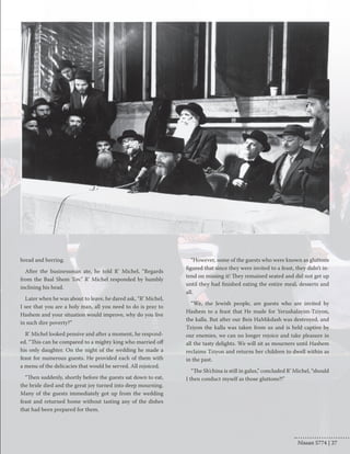 bread and herring. 
After the businessman ate, he told R’ Michel, “Regards 
from the Baal Shem Tov.” R’ Michel responded by humbly 
inclining his head. 
Later when he was about to leave, he dared ask, “R’ Michel, 
I see that you are a holy man, all you need to do is pray to 
Hashem and your situation would improve, why do you live 
in such dire poverty?” 
R’ Michel looked pensive and after a moment, he respond-ed. 
“This can be compared to a mighty king who married off 
his only daughter. On the night of the wedding he made a 
feast for numerous guests. He provided each of them with 
a menu of the delicacies that would be served. All rejoiced. 
“Then suddenly, shortly before the guests sat down to eat, 
the bride died and the great joy turned into deep mourning. 
Many of the guests immediately got up from the wedding 
feast and returned home without tasting any of the dishes 
that had been prepared for them. 
“However, some of the guests who were known as gluttons 
figured that since they were invited to a feast, they didn’t in-tend 
on missing it! They remained seated and did not get up 
until they had finished eating the entire meal, desserts and 
all. 
“We, the Jewish people, are guests who are invited by 
Hashem to a feast that He made for Yerushalayim-Tziyon, 
the kalla. But after our Beis HaMikdash was destroyed, and 
Tziyon the kalla was taken from us and is held captive by 
our enemies, we can no longer rejoice and take pleasure in 
all the tasty delights. We will sit as mourners until Hashem 
reclaims Tziyon and returns her children to dwell within as 
in the past. 
“The Sh’china is still in galus,” concluded R’ Michel, “should 
I then conduct myself as those gluttons?!” 
Nissan 5774 | 27 
 