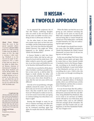 As we approach the auspicious day of 
Yud Alef Nissan, conflicting thoughts 
echo our mind; on the one hand, this is 
the day when our Rebbe was born, every-thing 
we have is all because of this day. 
On the other hand, it’s been already 
over twenty years since we have last seen 
our Rebbe, and the Golus keeps on getting 
worse, “Ein Lecho Yom She’eino Merubah 
Mishel Chaveiro”. One might ask “What 
happened to the Rebbe’s promise of 
‘Hineh Zeh Moshiach Bo’?” 
A famous Moshal is told, how there 
once lived a father who had an only son 
whom he loved with his whole heart. The 
father wished to prove his son’s capabili-ties, 
to see how smart and faithful his son 
is, he therefore hid himself from his son. 
At first the son searched in all the places 
where his father could have possibly went, 
but as time went by, so did his faith. He 
began to doubt whether his father will 
ever return; after all he didn’t return in the 
first ten years, from where should he as-sume 
that the next ten years will be any 
different? 
One day as he was pondering, a thought 
suddenly entered his mind, I am my fa-ther’s 
only son, he loves me with his whole 
heart, why than would he want to hide 
from me? Obviously he wishes to test me, 
to see how much I trust in him, am I going 
to continue looking even when there is no 
hope in sight? 
Bearing this thought in mind, he set 
out to continue searching, and when the 
search yielded no results, he didn’t give 
up, he continued searching, again and 
again, for maybe this time he will find his 
father. 
When the father saw that his son is not 
giving up, and continues searching day 
in and day out for years on end, he got 
filled with a doubled and redoubled love, 
and not being able to contain himself, he 
rushed out of his hiding place, and finally 
revealed himself to his only son embrac-ing 
him again and again. 
Even though it has already been twenty-two 
years since the Rebbe promised us 
“Hineh Zeh Moshiach Bo Teikef U’miyad 
Mammosh”, we know that it’s all just one 
big test, we don’t give up. 
In the year preceding Chof Zayin Adar, 
the Rebbe stressed again and again what 
he wants from us: learn Inyonei Geulah 
U’moshiach, Koch in the Besuras Hageu-lah, 
everything we do should be perme-ated 
with Moshiach, it must truly bother 
us that Moshiach’s not here yet etc. etc., 
everything else is just a Tofel to this, this 
is what must cut through everything else 
we do! 
It is on this note, that we present you 
with this expanded edition of Moshiach 
weekly, where you will find many articles 
about Moshiach, and how this is connect-ed 
to everything else we do. 
It is our fervent hope that this publica-tion 
will inspire its readers to do more in 
all Inyonim connected with 'the only Shli-chus', 
being Mekabel Pnei Moshiach. May 
we be zoche to see and hear our Rebbe, 
and he will lead us out of this hard, deep 
and bitter Golus, and we will celebrate 
with him amongst all the Chassidim, the 
complete and final Geulah with joy and 
happiness, in the Beis Hamkidash Hashli-shi, 
may it happen now! 
11 Nissan - 
a twofold approach 
נסדר והוכן לדפוס ע"י: 
אברהם בן יפה, אברהם משה בן עטא לאה, 
חיים מנחם מענדל בן פריידעל חנה, יהושע 
בן מינא רחל, יעקב זבולון בן דינה, יעקב 
יוסף בן רבקה, מנחם מענדל בן מלכה זי־ 
סעל, מנחם מענדל בן שיינא באשא, מנחם 
מענדל הכהן בן חיה שיינא מיכלא, שלמה 
בן רבקה זלטה, שאול ישראל זאנוויל בן 
מרים, שלמה זלמן בן יהודית, שמואל בן 
אלנה, שמעון יהודה לייב בן בלומא רבקה. 
Graphics and design: 
M. Abadi 
Design@MoshiachWeekly.org 
Photo credits: 
Y. Ezagui 
A WORD FROM THE EDITORS 
About Cover Picture: 
About the cover: In this 
special expanded edition 
we present a pirsum rishon 
picture of a child receiving 
a dollar from the Rebbe in 
winter of 5752. The child 
is wearing a t-shirt read-ing 
“Moshiach is on the 
way Let’s be ready”. In Me-nachem- 
Av 5751 a t-shirt 
of this kind was shown to 
the Rebbe by Rabbi Shm-uel 
Butman, chairman of 
International Campaign to 
Help Bring Moshiach and 
Tza”ch during Dollars. The 
Rebbe listened attentively 
to Rabbi Butman as he re-ported 
on this latest proj-ect, 
and asked that one be 
left by him. “If you will give 
me one you will be left with 
1999”, the Rebbe said. 
Nissan 5774 | 3 
 