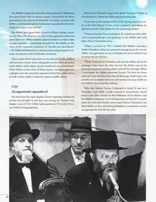The Rebbe’s regard for halachik rulings issued by Rabbonim 
has always been that of upmost repute. Particularly for those 
pertaining to the arrival of Moshiach. On many occasions the 
Rebbe would himself ask for Rabbonim to pasken that the time 
of the redemption has arrived. 
The Rebbe gave great heed to each of these rulings, point-ing 
out their effectiveness not only in the supernal realms, but 
down here too. When nations signed treaties to reduce their 
nuclear arsenals – something branded by the Rebbe as the 
onset of the messianic prophecy of “swords into plowshares” 
– the Rebbe attributed it to a recent psak recognizing the exis-tence 
of someone who is b’chezkas moshiach. 
These piskei dinim spawned an era saturated with sublime 
and uncanny events. Some taking place in the direct presence 
of the Rebbe, while others, across continents, yet at his behest. 
What follows is but a few of those stories, enough to give you 
a glimpse into the unearthly episodes behind the piskei dinim 
as well as their ability to directly impact worldly affairs. 
5721 
An opportunity squandered 
The first time the topic of piskei dinim regarding Moshiach’s 
arrival was brought to the fore was during the Motzoi Yom 
Kippur meal of 5721 (1960), held upstairs in 770, in the Previ-ous 
Rebbe’s living quarters. 
Rabbi Yosef Yitzchok Segal, Rosh Kolel Tzemach Tzedek in 
Yerushalayim, related the following fascinating tale: 
“It was late in the month of Elul, 5720, during one of my vis-its 
to the ‘Beis Yisroel’ of Ger, when I related to him about my 
planned travels to the Rebbe for the upcoming Tishrei. 
“When he heard of my travel plans, he vested me with a shli-chus 
to personally give his greetings to the Rebbe and wish 
him a K’siva Vachasima Tova. 
“When I arrived at 770 I notified the Rebbe’s secretary, 
Rabbi Chadakov, about my personal message from the Gerrer 
Rebbe. He right away set up a Yechidus for me by which I was 
to carry out my shlichus. 
“When I entered for Yechidus and told the Rebbe about the 
message I have from the ‘Beis Yisroel,’ the Rebbe rose to his 
feet and remained standing while I relayed the message. When 
I concluded, the Rebbe answered ‘Amein.’ He then sat down 
and said ‘may Hashem help that all blessings Yidden give one 
another, be accepted.’ Great joy and satisfaction was visible on 
the Rebbe’s face from this shlichus. 
“After the Yomim Tovim, I returned to Israel. It was on a 
Thursday. And while I really wanted to immediately report 
back to the ‘Beis Yisroel’ on the fulfilment of his shlichus and 
the Rebbe’s response, I was feeling tired and decided to post-pone 
the visit until Sunday, since many Gerrer Chassidim visit 
their Rebbe on Erev and Motzoi Shabbos, it would thus not be 
an appropriate time for my visit. 
30 | Moshiach Weekly 
 