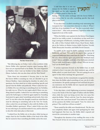 “The following day, on Friday, I met a close confident of the 
Gerrer Rebbe who expressed surprise upon learning that I 
have not yet reported back to his Rebbe. The same happened 
on Shabbos when I met my brother-in-law, Rabbi Avrohom 
Eliezer Aurbach, who was also close with the ‘Beis Yisroel.’ 
“From those two encounters it became clear to me that 
the Gerrer Rebbe is awaiting my visit, so I decided to go on 
Motzoi Shabbos. Upon entering his chamber, he asked a few 
questions, but then asked me to relate something ‘specific and 
special’ that the Rebbe said publically. When I asked the Ger-rer 
Rebbe if he was referring to something from my Yechidus, 
his reply was no. When he once again asked if there was any-thing 
stated in public, I asked if he was referring to something 
said at the Farbrengen, to which he again replied no. Sounding 
frustrated, he again asked ‘something said privately, there also 
isn’t?’ It was then when the thought crossed my mind that he 
must be referring to something said at the Yom Tov Seuda, 
when a select few are privileged to dine with the Rebbe in the 
Frierdiker Rebbe’s apartment. When I asked if this was what 
he was referring to, he said that indeed it was, and he asked me 
to describe what takes place at that meal. 
“I related how the Rebbe sits in his place while leaving an 
empty chair for the Frierdiker Rebbe at the head of the table. 
But he wanted to hear something the Rebbe said at the meal. 
“I told him that it is not cus-tomary 
for the Rebbe to speak at 
the meal and he only responds 
to questions posed to him by the 
Rashag. From the entire exchange with the Gerrer Rebbe it 
was evident that he was after something specific that took 
place at that meal. 
“It was then that I recalled something truly interesting that 
transpired, but I was somewhat reluctant to relate it. When I 
told him of my hesitance, he said “nu, this is precisely what I 
want to hear”… After some persistence, I agreed to relate what 
happened at one of the meals: 
“When the Rebbe came upstairs for the Motzoi Yom Kippur 
meal, he was visibly ecstatic. In attendance at that meal was a 
large contingent of Rabbonim, including, Rabbi Zalman Gare-lik, 
rabbi of Kfar Chabad; Rabbi Chaim Shaul Brook, Mash-pia 
at the Yeshiva in Rishon Lezion; Rabbi Nochum Trevnik; 
Rabbi Shmaryahu Sasonkin; and Rabbi Dovid Chanzin. 
“In middle of the meal the Rebbe suddenly turned to the 
Rabbonim and said: “I’ve read in the papers that a group of 
respected Rabbonim have come here for Yom Tov. That being 
the case, when will they agree and pasken that Moshiach must 
come?” Silence prevailed, until one of the Rabbonim retorted: 
“Do we really have to agree to such a thing? Who are we any-way? 
Let the Rebbe agree!” 
“A serious expression formed on the Rebbe’s face, in stark 
contrast to how it was just a few short moments ago, and the 
Rebbe asked, in a pain-laced voice: “You are waiting for me to 
agree? Is that what is lacking? My agreement?” 
“Taken aback, the Rov immediately recognized his mistake, 
that when the Rebbe asked something of you, you do it with-out 
hesitation. He quickly apologized and took back his previ-ous 
statement, but the Rebbe did not respond and remained 
with the same somber look. 
“A few days later, a truly frightening occurrence transpired. 
I was at the Seuda of the first night of Sukkos with the Rebbe, 
when while the meal was being served, that very same Rov 
asked the Rebbe: “What’s with the ‘Yom Tov sheini shel goluy-os’ 
for those who came from Israel?” Even before he could fin-ish 
his question the Rebbe interrupted: “Yom Tov sheini shel 
goluyos? This could have all been avoided!”… 
“Those seated by the table were thunderstruck. The Rov too 
was completely shaken and again tried apologizing for what 
had happened. But here too, the Rebbe didn’t respond and 
moved the conversation to another topic. 
“Throughout the duration of my retelling this story to the 
‘Beis Yosroel’ of Ger, he was looking at me in an uncharacter- 
The Beis Yisroel of Ger 
Nissan 5774 | 31 
 