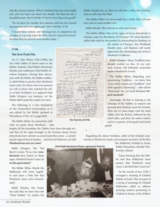 istically serious manner. When I finished, his eyes were bright 
red, and two tears ran down his cheeks. He then let out a 
heartfelt moan: ” אוי וויי, זאָל שוין זיין גוט (Oy Vey! May it be good!)” 
“He sat there for another few minutes with his eyes turned 
heavenward, and once again said: ” ”אוי וויי, זאָל שוין זיין גוט 
“I stood there shaken, not knowing how to respond to his 
reaction. It was only when the ‘Beis Yisroel’ noticed my bewil-derment 
that he moved on to another topic…” 
5746 
The first Psak Din 
On 27 Adar Sheini 5746 (1986), the 
two chief rabbis of Israel came to the 
Rebbe, Sefardic Chief Rabbi Mordechai 
Eliyahu and Ashkenazi Chief Rabbi Av-rohom 
Schapiro. During their discus-sion 
with the Rebbe, the Rebbe sudden-ly 
asked them to pasken that Moshiach 
must come. For those who were present 
(as well as those who watched the vid-eo 
of that Yechidus), it is apparent that 
Rabbi Schapiro was hesitant, yet the 
Rebbe didn’t push the matter too hard. 
The following is a free translation 
of the transcribed conversation as it 
was edited by the Rebbe (printed in 
Hivaaduyos 5746, vol. 2, page 832): 
The Rebbe Shlita: In connection with 
what we spoke about Moshiach – that 
despite all the hardships the Yidden have been through etc., 
and that all the signs brought in the Gemara about ikvesa 
dimeshicha have already occurred (and then some…), includ-ing 
the sign of hesech hadaas… and kolu kol hakitzim, yet still, 
Moshiach has not yet come! 
Rabbi Schapiro: The ‘Yad 
Ram”a’ writes: “It is a true won-derment 
how, based on these 
signs, Moshiach hasn’t come yet 
in this generation!” 
The Rebbe Shlita: Maybe the 
Rabbonim will come togeth-er 
and issue a Psak Din that 
Moshiach must come immedi-ately! 
Rabbi Eliyahu: His honor 
has said that we have here the 
“Chief Rabbis.” So maybe the 
Rebbe should join us, thus we will have a Beis Din of three, 
and we will issue the Psak. 
The Rebbe Shlita: I’ve been ready for a while. But I am just 
one, and we need another two. 
Rabbi Eliyahu: We will join in with your honor… 
The Rebbe Shlita: One of the signs of ikvisa dimeshicha is 
chutzpa yasgi (an abundance of Chutzpa). We must therefore 
utilize this trait for the positive by demanding by Hashem, to 
the extent of Chutzpa, that Moshiach 
should come, and Hashem will surely 
appreciate this demanding and send us 
Moshiach Tzidkeinu. 
Rabbi Schapiro: Many Tzadikim have 
already worked on this. At any rate, 
such actions will definitely somewhat 
hasten Moshiach’s arrival. 
The Rebbe Shlita: Regarding your 
mentioning Tzadikim – we know that 
“your entire nation are Tzadikim.” And 
with regard to “hastening” – after all the 
“hastening” etc., we need Moshiach be-poel 
mamosh! 
Seemingly, all that is missing is the 
Chutzpa of the Yidden, to request and 
demand that Hashem send the Geulah. 
Here too we must begin with the chief 
rabbis, first the Kohen, followed by the 
chief rabbi, and then the entire nation, 
and in a manner of kol gadol and kahal 
gadol! 
* 
Regarding the above Yechidus, rabbi of the Chabad com-munity 
in Rechovot, Israel, and assistant secretary of the Beis 
Din Rabbonei Chabad in Israel, 
Rabbi Menachem Mendel Glu-kowsky, 
related: 
“Upon learning that the Reb-be 
said that Rabbonim must 
pasken that Moshiach must 
come, I decided that I must act! 
“In the month of Iyar 5746, I 
arranged a meeting of Chabad 
Rabbis in Israel. This was part of 
a string of meetings by Chabad 
Rabbonim called to address 
pressing matters pertaining to 
Chabad in Israel, at the Rebbe’s 
Chief Rabbi Mordechai Eliyahu signing the Psak Din 
The Psak Din of 5746 
32 | Moshiach Weekly 
 