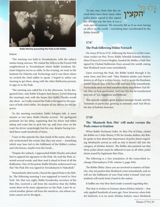 behest. 
“The meeting was held in Yerushalayim, with the subject 
matter being mikvaos. We visited the Mikva in the French Hill 
neighborhood in Yerusholayim where Rabbi Avrahom Mi-chael 
Halperin serves as rabbi. In the evening, we went to the 
Institute for Halacha and Technology and it was there where 
we invited the chief rabbis to speak. I hoped to utilize our 
meeting to get them, along with the other Rabbonim present, 
to sign on to the Psak. 
“The meeting was called for 4 in the afternoon. At the des-ignated 
time, only Rabbi Schapiro had shown. I tried delaying 
the meeting’s end, with the hopes that Rabbi Eliyahu would 
also show - as I really wanted the Psak to be signed in the pres-ence 
of both chief rabbis. Yet despite all my efforts, he did not 
arrive. 
“As the meeting concluded, Rabbi Schapiro left. A mere 
minute or two later, Rabbi Eliyahu arrived. He apologized 
profusely for his delay, explaining that his driver had fallen 
asleep and came late to pick him up, and even once on the 
road, his driver surprisingly lost his way, despite having trav-eled 
these roads hundreds of times. 
“I saw in this episode the clear hand of the soton, who clev-erly 
orchestrated the events that they not meet – something 
which may have led to the fulfilment of the Rebbe’s wishes, 
and who knows, maybe even the Geula… 
"Despite the setback, I approached Rabbi Eliyahu and asked 
him to append his signature to the Psak. He read the Psak, in-serted 
several words, and then read it aloud in front of all the 
Rabbonim. One of the points Rabbi Eliyahu underscored was 
that “the Psak Din was signed in Yerushalayim Ir Hakodesh.” 
“Immediately afterwards, I faxed the signed Psak to the Reb-be. 
The following morning I was supposed to travel to New 
York. Yet, that very night, Rabbi Yeruslavsky, secretary of the 
Beis Din, received a call from the mazkirus that the Rebbe 
wants there to be more signatories on the Psak. Later he re-ceived 
another phone call from the mazkirus, one whose con-tents 
cannot yet be divulged… 
“In any case, from that day on-ward 
there have been many other 
piskei dinim signed in this regard, 
but this one was the first. It was a 
truly special moment. We sincerely felt as if we were having 
an effect on the world – something later corroborated by the 
Rebbe himself. 
5747 
The Psak following Didan Notzach 
On Asara B’Teves 5747, following the hisorerus of the victo-rious 
verdict on Hey Teves, Rabbi Yehudah Kalman Marlow, 
Mara D’asra of Crown Heights, handed the Rebbe a Psak Din, 
signed by Chabad Rabbonim from around the world, stating 
that Moshiach must come immediately. 
Upon receiving the Psak, the Rebbe leafed through it for 
some time, and then said: “May Hashem satiate your heart’s 
desires in all that is written herein. And to quote the Rambam: 
Amen! Indeed, may it be His will! And may it be immediately. 
Particularly since we find ourselves thirty days before Yud Sh-vat. 
May we hear good news. And may this day be transformed 
into one of “joy, happiness and festivals.” 
This episode caused a great arousal amongst Anash, and the 
Temimim in particular, growing in intensity until Yud Shvat, 
the day of kabolas hanesius. 
5749 
The ‘Shamosh Beis Din’ will make certain the 
Psak comes to fruition 
When Rabbi Yochanan Sofer, Av Beis Din of Erlau, visited 
the Rebbe on 5 Adar Sheini, 5749, for Sunday dollars, the Reb-be 
spoke to him about the importance of piskei dinim regard-ing 
Moshiach’s arrival as well as why it doesn’t fall into the 
category of d’chikas hakeitz. The Rebbe also pointed out that 
these piskei dinim must be adhered to just as all other piskei 
dinim issued by legitimate Beis Dins. 
The following is a free translation of the transcribed ex-change 
(Hisvaaduyos 5749, volume 2, page 544): 
The Rebbe Shlita: Since you are involved in matters of Hala-cha, 
why not pasken that Moshiach come immediately, and we 
will see the fulfilment of your Psak teikef u’miyad! And your 
students will surely lend a hand in the matter. 
It baffles me why they don’t make a tumult regarding this. 
This that is written in Gemara about d’chikas hakeitz – that 
only applied hundreds of years ago. Now, however, when kolu 
kol hakitzim, it is no more d’chikas hakeitz, since Moshiach 
Rabbi Marlow presenting the Psak to the Rebbe 
Nissan 5774 | 33 
 