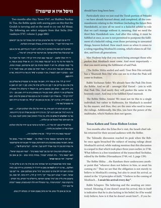 should have long been here. 
Particularly since we just read the Torah portion of Pekudei 
– we have already learned about, and completed, all the com-mandments 
relating to the Mishkan (including the future Beis 
Hamikdosh), so now all we need is a halachik arbiter to rule 
that we can’t manage without it, meaning, that we need the 
third Beis Hamikdosh now. And after this ruling, it must be 
fulfilled at once, as one is not permitted to postpone the fulfil-ment 
of a halachik ruling, even those pertaining to unwanted 
things, heaven forfend. How much more so when it comes to 
a ruling regarding Moshiach’s coming, which relates to all Yid-den, 
and from all generations. 
May Hashem help that you merit being amongst those who 
pasken that Moshiach must come. And most importantly – 
that you merit seeing the fulfilment of said Psak. 
(The Rebbe Shlita smiled and said:) Your Beis Din certainly 
has a ‘Shamosh Beis Din’ who can see to it that the Psak will 
come to fruition. 
Rabbi Yochanan Sofer: We already have the Psak Din from 
the Rebbe. And we all – amongst Klal Yisroel – join in with 
that Psak Din. And surely they will pasken the same in the 
heavenly court. And may it be fulfilled b’poel mamosh. 
The Rebbe Shlita: Amein! We must not tie this to a single 
individual, but rather to Rabbonim, for Moshiach is needed 
by the masses, and thus, they are the ones who need to issue 
the rulings. Additionally, like this, you have the power of the 
multitudes, which Hashem does not ignore. 
Toras Kohen and Toras Rishon Lezion 
Two months after the Erlau Rov’s visit, the Israeli chief rab-bis 
returned for their second audience with the Rebbe. 
The Talmudic discussion reached its peak when the Reb-be 
once again broached the subject of issuing rulings about 
Moshiach’s arrival, while making mention that this discussion 
is a sequel to that which took place three years earlier, in 5746. 
What follows is a free translation of the transcribed Yechidus, 
edited by the Rebbe (Hisvaaduyos 5749, vol. 3, page 139): 
The Rebbe Shlita: …the Rambam there underscores anoth-er 
point that “whoever does not believe in him, or await his 
coming etc.” Thus we see that the obligation is not merely to 
believe in Moshiach’s coming, but also to await his arrival, as 
stated in the ‘13 principles of faith,’ “I believe in the coming of 
Moshiach… I await his arrival every day”. 
Rabbi Schapiro: The believing and the awaiting are inter-twined. 
Meaning, if one doesn’t await his arrival, this in itself 
is indicative that he is also lacking in his belief, for if he would 
truly believe, how is it that he doesn’t await him?!... If you be- 
Two months after Hey Teves 5747, on Shabbos Parshas 
Ki Tisa, the Rebbe spoke with searing pain on this that the 
Geulah is tarrying and on the need to cry out Ad Mosai. 
The following are select snippets from that Sicha (His-vaaduyos 
5747, volume 2, page 686): 
יה״ר אז פון דעם דיבור בזה זאל אינגיכן מקויים ווערן בפועל דער ענין פון ״וקראתם 
דרור בארץ לכל יושבי'" - שלימות החירות, בגאולה האמיתית והשלימה. 
ווארום כל זמן וואס אידן געפינען זיך אין גלות, זיינען זיי ניט בדירתם, נאר אין א מצב 
פון "בנים שגלו מעל שולחן אביהם״, און דעריבער שרייען אידן: ״עד מתי"... 
ווי דוד המלך קלאגט - "גם צפור מצא הבית ודרור קן לה״: רחמיו של הקב״ה על 
כל מעשיו איז עד כדי כך אז ״גם צפור מצאה בית״, ד.ה. אז אפילו בנוגע א צפור, א 
ברי' קטנה שבעולם, איז דא די השגחה פרטית פון דעם אויבערשטן, עצמות ומהות, 
צו באזארגן דעם צפור מיט א בית, די צפור דאדף עס טאקע זוכן, אבער לאחרי ווי זי 
זוכט - געפינט זי דאס )"מצאה״(, און זי געפינט א "בית" ניט נאר א דירת עראי, נאר א 
דירת קבע. 
״ודרור קן לה״: אויך א צפור דרור, וואס איר טבע איז צו שטענדיק ארומפליען פון 
איין ארט צום צווייטן און זי קען ניט בלייבן אויף איין ארט, קען זי דאך ניט האבן א 
בית, דירת קבע - וואלט מען געקענט מיינען, אז וויבאלד די פייגעלע וויל שטענדיק 
ארומפליען אין די הימלען, דארף מען איר ניט באזארגן מיט א דירה: זאגט מען - ניין! 
״ודרור קן לה״ - אז אפילו ווען זי געפינט זיך אין א מקום מסויים באופן של עראי, האט 
זי א מקום דירה, עכ״פ א ״קן", און אין אן אופן פון ״קן לה", אז דאס איז א דירה וואס 
איז ספעציעל פאר איר; 
און ווען עס רעדט זיך וועגן אידן, בנו יחידו של מלך מלכי המלכים הקב״ה... - האט 
ער ניט א ״בית״ און האט ניט א ״קן״, ניט קיין דירת קבע און אפילו ניט קיין דידת עראי, 
נאר ער וואלגערט זיך ארום אין גלות, אין עוה״ז התחתון שאין תחתון למטה ממנו, ביז 
אין דעם חושך כפול ומכופל פון זמן הגלות!... 
במילא שרייט מען: ״עד מתי",?!... וויפל איז א שיעור אז בנו יחידו של מלכי המלכים 
הקב״ה זאל זיך וואלגערן אין גלות?!... 
״גם צפור מצאה בית ודרור קן לה״ - און אידן וואלגערן זיך!... 
און דער איינציקער ענטפער אויף די שאלה איז - ״מצאתי דוד עבדי״, באופן של 
מציאה, וואס איז טאקע פארבונדן מיט היסח הדעת, אבער ח״ו זאגן אז דער אויבערשטער 
איז מסיח דעת פון דוד עבדו אפילו ״לרגע קטן״, ואדרבה - ״בכל צרתם לו צר"... 
און דעמולט ווערט אויך דער ענין פון ״צפור מצאה בית״ - ״צפור הוא כנסת ישראל״, 
וואס ״מצאה בית״ - בית המקדש ״בבנינו״, במהרה בימינו ממש - אין אן אופן פון 
״אחישנה״, ״ארו עם ענני שמיא״. 
אבער ס׳איז פארשטאנדיק אז דער אמת'ער ארט פון אידן איז ניט צו פליען אין די 
וואלקנס... נאר צו זיין דא למטה און מאכן א דירה לו ית׳ בתחתונים, א דירת קבע, ס׳איז 
מערניט וואס דער דרך אויף צו קומען צום "בית״ אויפן שנעלסטן אופן - איז "עם ענני 
שמיא", וואס די עננים זיינען בבחי׳ ״קן״ )״דרור קן לה״(, דירת עראי, לפי שעה, און 
ברענגען אידן גלייך צום ״בית״ בארצנו הקדושה, בירושלים עיר הקודש, בהר הקודש - 
בית קבוע ונצחי, ״מקדש העתיד.. בנוי ומשוכלל הוא יגלה ויבוא משמים, שנאמר "מקדש 
אד' כוננו ידיך״, 
און אין אן אופן גלוי ממש, אזוי אז מראין באצבע ואומר זה, ובעגלא דידן ממש. 
וויפל איז א שיעור?! 
34 | Moshiach Weekly 
 