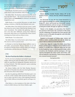 lieve that there exists such great goodness, how is it possible 
for you not to yearn and await it?! If one does not fervently 
await for Moshiach’s arrival, his belief is surely lacking. 
Rabbi Eliyahu: The belief and the yearning for Moshiach, in-cludes 
that he come immediately, teikef u’miyad. 
The Rebbe Shlita: The Rambam indeed includes that detail 
too in his Sefer Hayad – “The Torah has foretold that all Jews 
will do Teshuva and immediately be redeemed,” immediately 
being the key word. 
Rabbi Eliyahu: At our previous discussion we spoke about 
making a resolution, a Psak Din, that Moshiach must come. 
The Rebbe Shlita: If my memory serves me correct, I spoke 
then about the need to issue a Psak Din that Moshiach must 
come immediately. This includes this gathering, where we 
have more than three Rabbonim, among them Rabbonim 
from Israel, which ‘there is no Torah like that of Eretz Yisroel,’ 
including toras Kohen and toras Rishon Lezion. 
Rabbi Eliyahu: “Uva LeZion Goel.” 
The Rebbe Shlita: Uva LeZion Goel is said in future tense. 
We, however, need it in present tense! 
In Medrash we find that Eliyahu Hanavi will first come to 
the Galilee, and particularly, Tiberias. However, no one will 
be bothered if Eliyahu Hanavi will first come to the diaspora, 
even Brooklyn, and then later go to Tiberias. 
5751 
The first Psak that the Rebbe is Moshiach 
By 5751, the koch in Moshiach had reached unprecedented 
heights, following the Sicha the Rebbe spoke on 28 Nissan in 
which he stated that he’s tasking the Chassidim with the job 
to bring Moshiach. This Sicha spawned a great awakening 
amongst the Chassidim. 
The Motzoi Shabbos after the Sicha (Parshas Shemini), 
thousands of Chassidim from all across Israel gathered at the 
Beis Menachem Shul in Kfar Chabad. 
Just after the gathering, Rabbi Dovid Nachshon paid a visit 
to the Rov of Kfar Chabad, Rabbi Mordechai Shmuel Ashke-nazi, 
in order to get him to issue a Psak regarding Moshiach’s 
arrival. Rabbi Ashkenazi immediately agreed, and began writ-ing. 
What follows is a free translation of the draft of the Psak, 
written by Rabbi Askenazi, that Motzoi Shabbos night: 
Nusach Psak Din 
Beis Din Rabbonei Chabad of 
Eretz Hakodesh 
Motzoi Shabbos Kodesh Parshas Tahara 30th of the 
month of Geula – Nissan, first day of Rosh Chodesh Iyar 
5751 
For thousands of years the Jews found themselves in 
exile, dispersed amongst the nations, enduring great suf-fering 
R”L, above and beyond any measurable amount. 
And kolu kol hakitzim, and our eyes gaze ahead anxiously 
awaiting the Geulah, through our righteous redeemer. 
Thanks to the almighty, our generation, Dor Hashvi’i, 
has merited to find itself at the conclusion of this Golus. 
And the wellsprings of Chassidus have been spread to the 
farthest corners of the globe through the work of the Reb-be, 
for over forty years. 
Hundreds of thousands of Yidden, men, women, and 
children, believe wholeheartedly that only the Rebbe has 
what it takes to redeem us from this bitter exile. 
At this time, when the words of the Rebbe about Shnas 
Nissim and Shnas Arenu Niflaos have been fulfilled in their 
entirety, we hereby issue a halachik ruling that the time 
for the Geulah has come, at which point the Rebbe will be 
revealed as the Moshiach, and his sovereignty will reign 
supreme throughout the entire world. And all this, with-out 
any hindrance and obstacles, l’mata m’asara tefachim, 
now, mamosh mamosh mamosh! 
The Psak Din of 5751 
Nissan 5774 | 35 
 