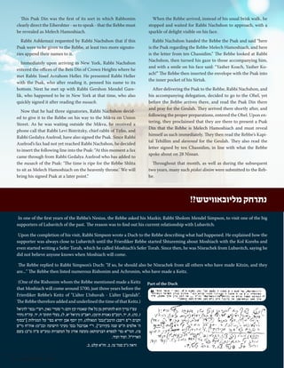 This Psak Din was the first of its sort in which Rabbonim 
clearly direct the Eibershter - so to speak - that the Rebbe must 
be revealed as Melech Hamoshiach. 
Rabbi Ashkenazi requested by Rabbi Nachshon that if this 
Psak were to be given to the Rebbe, at least two more signato-ries 
append their names to it. 
Immediately upon arriving in New York, Rabbi Nachshon 
entered the offices of the Beis Din of Crown Heights where he 
met Rabbi Yosef Avrahom Heller. He presented Rabbi Heller 
with the Psak, who after reading it, penned his name to its 
bottom. Next he met up with Rabbi Gershon Mendel Gare-lik, 
who happened to be in New York at that time, who also 
quickly signed it after reading the nusach. 
Now that he had three signatories, Rabbi Nachshon decid-ed 
to give it to the Rebbe on his way to the Mikva on Union 
Street. As he was waiting outside the Mikva, he received a 
phone call that Rabbi Levi Bistritzky, chief rabbi of Tzfas, and 
Rabbi Gedalya Axelrod, have also signed the Psak. Since Rabbi 
Axelrod’s fax had not yet reached Rabbi Nachshon, he decided 
to insert the following line into the Psak: “At this moment a fax 
came through from Rabbi Gedalya Axelrod who has added to 
the nusach of the Psak: ‘The time is ripe for the Rebbe Shlita 
to sit as Melech Hamoshiach on the heavenly throne.’ We will 
bring his signed Psak at a later point.” 
When the Rebbe arrived, instead of his usual brisk walk, he 
stopped and waited for Rabbi Nachshon to approach, with a 
sparkle of delight visible on his face. 
Rabbi Nachshon handed the Rebbe the Psak and said “here 
is the Psak regarding the Rebbe Melech Hamoshiach, and here 
is the letter from ten Chassidim.” The Rebbe looked at Rabbi 
Nachshon, then turned his gaze to those accompanying him, 
and with a smile on his face said: “Yasher Koach, Yasher Ko-ach!” 
The Rebbe then inserted the envelope with the Psak into 
the inner pocket of his Sirtuk. 
After delivering the Psak to the Rebbe, Rabbi Nachshon, and 
his accompanying delegation, decided to go to the Ohel, yet 
before the Rebbe arrives there, and read the Psak Din there 
and pray for the Geulah. They arrived there shortly after, and 
following the proper preparations, entered the Ohel. Upon en-tering, 
they proclaimed that they are there to present a Psak 
Din that the Rebbe is Melech Hamoshiach and must reveal 
himself as such immediately. They then read the Rebbe’s Kapi-tal 
Tehillim and davened for the Geulah. They also read the 
letter signed by ten Chassidim, in line with what the Rebbe 
spoke about on 28 Nissan. 
Throughout that month, as well as during the subsequent 
two years, many such piskei dinim were submitted to the Reb-be. 
In one of the first years of the Rebbe’s Nesius, the Rebbe asked his Mazkir, Rabbi Sholom Mendel Simpson, to visit one of the big 
supporters of Lubavitch of the past. The reason was to find out his current relationship with Lubavitch. 
Upon the completion of his visit, Rabbi Simpson wrote a Duch to the Rebbe describing what had happened. He explained how the 
supporter was always close to Lubavitch until the Frierdiker Rebbe started Shtureming about Moshiach with the Kol Korehs and 
even started writing a Sefer Torah, which he called Moshiach’s Sefer Torah. Since then, he was Nisrachek from Lubavitch, saying he 
did not believe anyone knows when Moshiach will come. 
The Rebbe replied to Rabbi Simpson’s Duch: "If so, he should also be Nisrachek from all others who have made Kitzin, and they 
are..." The Rebbe then listed numerous Rishonim and Achronim, who have made a Keitz. 
(One of the Rishonim whom the Rebbe mentioned made a Keitz 
that Moshiach will come around 5700, just three years before the 
Frierdiker Rebbe’s Keitz of "L’alter L’tshuvah - L’alter L’geulah". 
The Rebbe therefore added and underlined the time of that Keitz.) 
נתרחק מליובאוויטש?! 
עפ"ז צריך הוא להתרחק מן כל אלו שאמרו קץ והם: ר' סעדי' גאון, רש"י )בפי' לדניאל 
ז, כה(, ח, יד, רמב"ם )אגרת תימן(, ראב"ע )דניאל יא, ל(, בעלי התוס' ח, יד. עה"ת )הדר 
זקנים ר"פ וישב( הרמב"ן)בס' הגאולה(, דון יוסף אבן יחייא בפי' על המגילות ]"בסוף 
ה' אלפים ת"ש שנה בקירוב"[, ר"י אברבנל )בס' מעיני הישועה ובכ"מ( אוה"ח )ר"פ 
צו(, הגר"א )פי' לספרא דצניעותא( מעשה אורג על המשניות )מע"ש פ"ה מ"ב( בשם 
האריז"ל. ועוד ועוד. 
וראה ג"כ סנה' צז, ב. זח"א קלט, ב. 
Part of the Duch 
36 | Moshiach Weekly 
 
