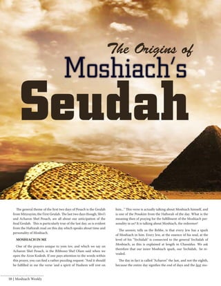 The general theme of the first two days of Pesach is the Geulah 
from Mitzrayim; the First Geulah. The last two days though, Shvi’i 
and Acharon Shel Pesach, are all about our anticipation of the 
final Geulah. This is particularly true of the last day; as is evident 
from the Haftorah read on this day which speaks about time and 
personality of Moshiach. 
MOSHIACH IN ME 
One of the prayers unique to yom tov, and which we say on 
Acharon Shel Pesach, is the Ribbono Shel Olam said when we 
open the Aron Kodesh. If one pays attention to the words within 
this prayer, you can find a rather puzzling request: "And it should 
be fulfilled in me the verse 'and a spirit of Hashem will rest on 
him..." This verse is actually talking about Moshiach himself, and 
is one of the Pesukim from the Haftorah of the day. What is the 
meaning then of praying for the fulfillment of the Moshiach per-sonality 
in us? It is talking about Moshiach, the redeemer! 
The answer, tells us the Rebbe, is that every Jew has a spark 
of Moshiach in him. Every Jew, at the essence of his soul, at the 
level of his "Yechidah" is connected to the general Yechidah of 
Moshiach, as this is explained at length in Chassidus. We ask 
therefore that our inner Moshiach spark, our Yechidah, be re-vealed. 
The day in fact is called "Acharon" the last, and not the eighth, 
because the entire day signifies the end of days and the last mo- 
38 | Moshiach Weekly 
 