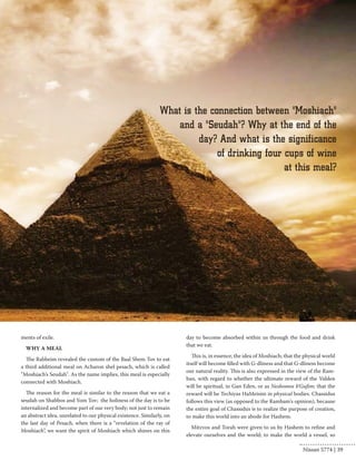 ments of exile. 
WHY A MEAL 
The Rabbeim revealed the custom of the Baal Shem Tov to eat 
a third additional meal on Acharon shel pesach, which is called 
"Moshiach’s Seudah". As the name implies, this meal is especially 
connected with Moshiach. 
The reason for the meal is similar to the reason that we eat a 
seudah on Shabbos and Yom Tov; the holiness of the day is to be 
internalized and become part of our very body; not just to remain 
an abstract idea, unrelated to our physical existence. Similarly, on 
the last day of Pesach, when there is a “revelation of the ray of 
Moshiach”, we want the spirit of Moshiach which shines on this 
day to become absorbed within us through the food and drink 
that we eat. 
This is, in essence, the idea of Moshiach; that the physical world 
itself will become filled with G-dliness and that G-dliness become 
our natural reality. This is also expressed in the view of the Ram-ban, 
with regard to whether the ultimate reward of the Yidden 
will be spiritual, in Gan Eden, or as Neshomos b'Gufim; that the 
reward will be Techiyas HaMeisim in physical bodies. Chassidus 
follows this view (as opposed to the Rambam's opinion), because 
the entire goal of Chassidus is to realize the purpose of creation, 
to make this world into an abode for Hashem. 
Mitzvos and Torah were given to us by Hashem to refine and 
elevate ourselves and the world; to make the world a vessel, so 
Nissan 5774 | 39 
 