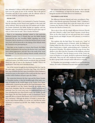 that, ultimately, G-dliness will be able to be experienced and seen 
from even the point of view of the material. This is the goal of 
Chassidus and why it was revealed, with the ultimate intent to 
ready the world for, and finally bring, Moshiach. 
FOUR CUPS 
In the year 5666-1906, it was instituted in Tomchei Temimim, 
that the talmidim eat the Pesach meal together in the study hall 
of the Yeshivah. There was at the time 310 students and 18 tables. 
For Seudas Moshiach, the Rebbe Rashab ate together with the 
students, and instructed that each of them be given four cups of 
wine, at which time he said: "This is Seudas Moshiach". 
There is an interesting anecdote related to this particular 
Moshiach Seudah. Prior to Pesach that year, the Rebbe Rashab 
instructed his son, the Frierdiker Rebbe regarding one of the 
Temimim, that he should see to it that this Bochur be put to work 
extra hard, and toil physically in the baking of the Matzah which 
the Temimim were participating in. 
Days later, at this Seudah on Acharon Shel Pesach, the Rebbe 
Rashab commented to his son how this Bochur had a noticeable, 
more refined appearance, and said "this is the result of the 'sweat 
of a Mitzvah'" (I.e. his toil in baking Matzah actually refined his 
features). 
A question that could be asked: What is the meaning of this 
additional nuance, the Rebbe Rashab introduced, that one should 
drink four cups of wine at the Moshiach’s Seudah? What is its 
significance? And why was it introduced then? 
One of the reasons brought for the drinking of the four cups by 
the seder night, (Yerushalmi, Pesochim, beg. Chap. 10) is that the 
four cups symbolize the four cups of retribution which Hashem is 
destined to pour on the nation's of the world and the four cups of 
comfort which Hashem will pour upon the Yidden. 
The connection between the four cups and the future Geulah, 
as Chassidus teaches, is that the breakthrough of the entire con-cept 
of Geulah (in the world) began at the Exodus from Egypt. 
Additionally, it opened up the path for the Final Redemption, may 
it come speedily in our day, Amein. Based on the known state-ment 
from chassidus, that the revelations which occurred on a 
particular Yom Tov, recur every year, it is understood that every 
year, including this year, when Pesach comes, the Geulah, not just 
from Egypt, but the Final Geulah as well, is reawakened. This is 
especially felt on Acharon Shel Pesach, even more so towards the 
days conclusion. Although the theme of Geulah is present dur-ing 
the entire Pesach holiday, it is at the very end that the entire 
experience is summed up and felt. (See Siddur Drushei Seudas 
Shabbos). 
On Acharon shel Pesach however, we drink the four cups not 
only as a remembrance, or hope for the Geulah, but to actually 
bring the inyonim of Geulah down in to Gashmiyus. 
CHASSIDUS AND WINE 
The difference between Matzah and wine, according to Chas-sidus, 
is that Matzah represents Chochmah, "Abba" ("smallness"), 
while wine represents Binah (this is also the reason why we have 
3 matzos; the Mochin of Abba is 3. The reason for the 4 cups, is 
because the Mochin of Imma is 4). 
This is also in line with the simple difference between Matzah 
and wine; Matzah is called "poor bread" because it lacks flavor. 
Wine, on the other hand, has not only good taste, but it actually 
brings Simcha and delight, because Atik, pleasure, is revealed in 
Binah. 
This explains why the Baal Shem Tov merely ate a "meal" of 
Moshiach, consisting mainly of Matzah, while, the Rabbeim of 
Chabad added the idea of the four cups of wine. Because Chas-sidus 
Chabad gives a depth, understanding and a 'Geshmak' to 
the general Chassidus. The addition of the four cups of wine, thus 
alludes to the effect that the Chassidus of the Rabbeim achieved 
"Lo'daas E's Hashem", that the deepest secrets of the Torah, the 
crown of Hashem so to speak, should be understood (Binah) in-tellectually. 
That even the cold, intellectual human mind should 
be able to grasp Godly concepts and be affected in a real way. 
As Chassidus was increasingly revealed in an ever-broadening 
fashion, the reality of Moshiach became more and more tangible. 
40 | Moshiach Weekly 
 
