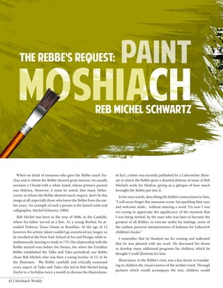 When we think of someone who gave the Rebbe much Na-chas 
and in whom the Rebbe showed great interest, we usually 
envision a Chosid with a white beard, whose primary pursuit 
was Hafotza. However, it must be noted, that many Meku-rovim, 
to whom the Rebbe showed much respect, don’t fit this 
image at all, especially those who knew the Rebbe from the ear-lier 
years. An example of such a person is the famed artist and 
calligrapher, Michel Schwartz, OBM. 
Reb Michel was born in the year of 5686, in the Catskills, 
where his father served as a Rov. As a young Bochur, he at-tended 
Yeshivas Toras Chaim in Brooklyn. At the age of 13 
however, his artistic talent couldn’t go unnoticed any longer, so 
he enrolled at the New York School of Art and Design, while si-multaneously 
starting to study in 770. His relationship with the 
Rebbe started even before the Nesius, for, when the Friediker 
Rebbe established the Talks and Tales periodical, our Rebbe 
chose Reb Michel, who was then a young bochur of 15, to be 
the illustrator. The Rebbe carefully and critically examined 
every aspect of Talks and Tales; this led to Reb Michel being 
Zoche to a Yechidus twice a month to discuss the illustrations. 
In fact, a letter was recently published by a Lubavitcher Mois-ad, 
in which the Rebbe gives a detailed defense of some of Reb 
Michel’s work for Merkos, giving us a glimpse of how much 
foresight the Rebbe put into it. 
In his own words, describing the Rebbe’s instructions to him, 
“I will never forget this awesome scene: his sparkling blue eyes 
and welcome smile... without uttering a word. I’m sure I was 
too young to appreciate the significance of the moment that 
I was being invited, by the man who was later to become the 
greatest of all Rebbes, to execute under his tutelage, some of 
the earliest pictorial interpretations of Judaism for Lubavitch 
children’s books.” 
I remember that he thanked me for coming and indicated 
that he was pleased with my work. He discussed his desire 
to develop many additional programs for children, which he 
thought I could illustrate for him. 
Illustration, in the Rebbe’s view, was a key factor in translat-ing 
to children the visual essence of the written word. Through 
pictures which would accompany the text, children would 
42 | Moshiach Weekly 
 