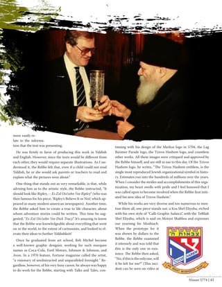 more easily re-late 
to the informa-tion 
that the text was presenting. 
He was firmly in favor of producing this work in Yiddish 
and English. However, since the texts would be different from 
each other, they would require separate illustrations. As I un-derstood 
it, the Rebbe felt that, even if a child could not read 
Yiddish, he or she would ask parents or teachers to read and 
explain what the pictures were about.” 
One thing that stands out as very remarkable, is that, while 
advising him as to the artistic style, the Rebbe instructed, “It 
should look like Ripley, -- Es Zol Ois’zehn Vee Ripley” (who was 
then famous for his piece, ‘Ripley’s Believe It or Not’, which ap-peared 
in many modern american newspapers). Another time, 
the Rebbe asked him to create a true to life character, about 
whom adventure stories could be written. This time he sug-gested, 
“Es Zol Ois’zehn Vee Dick Tracy”. It’s amazing to know 
that the Rebbe was knowledgeable about everything that went 
on in the world, to the extent of cartoonists, and looked to el-evate 
their ideas to further Yiddishkeit! 
Once he graduated from art school, Reb Michel became 
a well-known graphic designer, working for such marquee 
names as Coca-Cola, Ford Motors, Johnson & Johnson, and 
Avon. In a 1970 feature, Fortune magazine called the artist, 
“a visionary of unobstructed and unparalleled foresight." Re-gardless, 
however, of his very busy career, he always was happy 
to do work for the Rebbe, starting with Talks and Tales, con-tinuing 
with his design of the Merkos logo in 5704, the Lag 
Ba’omer Parade logo, the Tzivos Hashem logo, and countless 
other works. All these images were critiqued and approved by 
the Rebbe himself, and are still in use to this day. Of the Tzivos 
Hashem logo, he writes, “The Tzivos Hashem emblem, is the 
single most reproduced Jewish organizational symbol in histo-ry. 
Estimates run into the hundreds of millions over the years. 
When I consider the strides and accomplishments of this orga-nization, 
my heart swells with pride and I feel honored that I 
was called upon to become involved when the Rebbe first initi-ated 
his new idea of Tzivos Hashem.” 
While his works are very diverse and too numerous to men-tion 
them all, one piece stands out: a Kos Shel Eliyohu, etched 
with his own style of “Calli-Graphic Judaica”, with the Teffilah 
Shel Eliyahu, which is said on Motzoi Shabbos and expresses 
our yearning for Moshiach. 
When the prototype for it 
was shown by dollars to the 
Rebbe, the Rebbe examined 
it intensely and was told that 
this is the only one in exis-tence. 
The Rebbe then asked, 
“Nu, if this is the only one, will 
it be left for me?” (This inci-dent 
can be seen on video at 
Nissan 5774 | 43 
 