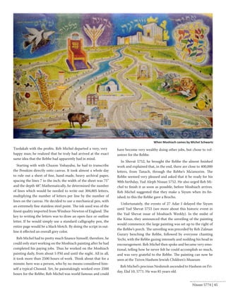 Tzedakah with the profits. Reb Michel departed a very, very 
happy man; he realized that he truly had arrived at the exact 
same idea that the Rebbe had apparently had in mind. 
Starting with with Chazon Yishayahu, he had to transcribe 
the Pesukim directly onto canvas. It took almost a whole day 
to rule out a sheet of fine, hand-made, heavy archival paper, 
spacing the lines 7 to the inch; the width of the sheet was 75” 
and the depth 48”. Mathematically, he determined the number 
of lines which would be needed to write out 304,805 letters, 
multiplying the number of letters per line by the number of 
lines on the canvas. He decided to use a mechanical pen, with 
an extremely fine stainless steel point. The ink used was of the 
finest quality imported from Windsor-Newton of England. The 
key to writing the letters was to draw an open-face or outline 
letter. If he would simply use a standard calligraphy pen, the 
entire page would be a black blotch. By doing the script in out-line 
it effected an overall grey color. 
Reb Michel had to pretty much finance himself; therefore, he 
could only start working on the Moshiach painting after he had 
completed his paying jobs. Thus he worked on the Moshiach 
painting daily, from about 5 PM and until the night. All in all, 
it took more than 2500 hours of work. Think about that for a 
minute; here was a person, who by no means considered him-self 
a typical Chossid. Yet, he painstakingly worked over 2500 
hours for the Rebbe; Reb Michel was world famous and could 
have become very wealthy doing other jobs, but chose to vol-unteer 
for the Rebbe. 
In Shevat 5752, he brought the Rebbe the almost finished 
work and explained that, in the end, there are close to 400,000 
letters, from Tanach, through the Rebbe’s Ma’amorim. The 
Rebbe seemed very pleased and asked that it be ready for his 
90th birthday, Yud Aleph Nissan 5752. He also urged Reb Mi-chel 
to finish it as soon as possible, before Moshiach arrives. 
Reb Michel suggested that they make a Siyum when its fin-ished; 
to this the Rebbe gave a Brocho. 
Unfortunately, the events of 27 Adar I delayed the Siyum 
until Yud Shevat 5753 (see more about this historic event in 
the Yud Shevat issue of Moshiach Weekly). In the midst of 
the Kinus, they announced that the unveiling of the painting 
would commence; the large painting was set up to the right of 
the Rebbe’s porch. The unveiling was preceded by Reb Zalman 
Gurary benching the Rebbe, followed by everyone chanting 
Yechi, with the Rebbe gazing intensely and nodding his head in 
encouragement. Reb Michel then spoke and became very emo-tional, 
telling how he never felt he could accomplish so much, 
and was very grateful to the Rebbe. The painting can now be 
seen at the Tzivos Hashem Jewish Children's Museum 
Reb Michel’s precious Neshmoh ascended to Hashem on Fri-day, 
Elul 10, 5771. He was 85 years old. 
When Moshiach comes by Michel Schwartz 
Nissan 5774 | 45 
 