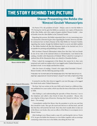 On Purim 5731, the president of Israel – Shazar, came to visit the Rebbe in 
770. During his visit he gave the Rebbe as a present; rare copies of Maamorim 
of the Alter Rebbe, and a few copies of papers entitled ‘Rimzei Geulah’ – clues 
of Geulah, from the Alter Rebbe or the Tzemach Tzedek. 
Regarding this present, the Rebbe responded, that is it very interesting, since 
it is unusual by Lubavitch to give clues regarding the Geulah. However, the Reb-be 
continued, here we find a Maamar of the Alter Rebbe (or Tzemach Tzedek), 
regarding that matter, though the Rabbeim kept it in secret and didn’t publish 
it. The Rebbe finished off, that this Maaamar needs to be checked out, if it is 
acceptable for printing and publishing to the public. 
Reb Avrohom Chanoch Glitzenstien relates how this Ksav Yad was found: 
In one of my visits at the national Library in Yerusholayim, I saw listed in the 
catalog, a booklet with Maamorim of Chabad. When I asked for it and got it, I 
realized that all the Maamorim there, are related to Chassidus Ruzhin. 
When I asked the management of the library the reason for it, they were 
surprised and could not explain why it was tagged under Chabad Maamorim. I 
decided to look it over deeply and find the reason. 
After few hours of reading, I found a few pages titled Nachalah L’Yisroel - 
Rimzei Geulah, with the following opening words: 
ב"ה, קץ הימין אשר השאיר אחריו ברכה ונמצא באמתחת של הרב הגאון הקדוש וכו' מהו' מנחם מענדיל 
זצלל"ה מק"ק ליבאוויץ, תלמיד הרב ז"ל וגם נכדו, ויש אומרים דהוא דברי הרב התניא בעצמו, וקבל האמת 
ממי שאמרו. 
It seemed to me like, that whoever tagged it, saw just this page, so he tagged 
the whole book under Chabad Maamorim. 
The Ksav Yad was written at the year 5638, and is based on a different Maa-mar 
published two years earlier, which says that the time of the Keitz is by 5638 
or 5666. 
After finding it, and understanding the specialty of these Kesovim, I ran to 
the telephone and called a dear friend of mine; the president - Shazar, who 
was a big fan of these type of Kesovim. Hearing what I found, he told me, “wait 
there – I’m coming”. 
I immediately notified the library that the president is on his way and that 
they should be ready. They got all scared and told me to call him back, and tell 
him that they will send him the book. Since they don’t usually allow to take out 
of the library rare books, they sent an officer of the library to accompany me to 
Shazar’s house. 
After looking it over, Shazar made a copy of it, and during his visit on Purim 
5731, he gave the Rebbe this Maamar in a nice folder, together with an envelope 
containing a letter from me to the Rebbe, describing the Ksav Yad. 
The story behind the picture 
Shazar Presenting the Rebbe the 
'Rimezei Geulah’ Manuscripts 
Reb Avrohom Chanoch Glitzenstien 
Shazar with the Rebbe 
46 | Moshiach Weekly 
 
