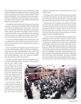 dosh Hashem Koninu Yodecha”; that the Eibershter is going 
to take the Yidden out of Mitzrayim, that he is going to bring 
them to Eretz Yisroel, and that he is going to build for them 
the Beis Hamikdosh. Since, at that point, there was a poten-tial 
for the redemption from Mitzrayim to be the final Geu-lah, 
Yaakov Ovinu wanted to tell his children that the Geulah 
Shleima is just around the corner! 
You might ask: one hundred ninety-three years is also a long 
time! How could Yaakov Ovinu tell his children that Moshiach 
is coming in one-hundred ninety-three years?! Who is go-ing 
to live that long?! The Rebbe explains this as well: Yaakov 
Ovinu wanted to go further; he wanted to tell his sons that, 
because the Geulah is so close, the ability remains to bring it 
closer still. If each of us fulfills his maximum potential, then 
we can be Po’el that the Geulah will come that much sooner. 
We see that, although the Yidden were told that they would 
be in Mitzrayim for four-hundred years, because of the Avo-das 
Perach, their hard work, they were able to cut it down to 
two-hundred ten. 
The same could have been applied to Yaakov Ovinu’s sons: if 
they had worked tirelessly and put in all of their strength, they 
would have been able to bring Moshiach much sooner. Had 
Yaakov Ovinu revealed this fact, surely the Shvatim would 
have devoted themselves, with a fire, toward this objective 
and, obviously, they would have succeeded. 
Elsewhere, the Rebbe explains that Nosi is the Roshei Teivos 
of, “Nitzutz Shel Yaakov Ovinu”. Therefore, we know that we 
have our own Yaakov Ovinu, 
who is telling us, in no uncer-tain 
terms, that, “This is the last 
generation of Golus and the first 
generation of Geulah. Moshiach 
is not only around the corner, 
but he has already turned the 
corner! He is waiting for the one 
thought, word, or deed that will 
tip the world in his direction!” 
And the Nosi is telling us 
that it is within the reach of ev-ery 
single person; to think that 
thought, say that word, or do 
that deed that will accomplish 
this. Our Yaaakov Ovinu has 
revealed to us that the time is now and that if we try, we will 
surely succeed! 
This being so, how could we not keep up the sense of urgen-cy, 
with the same intensity, every day of our lives?! How could 
we not wake up in the morning and make a commitment that 
this will be the last day of Golus and the first day of Geulah?! 
What should we do? The Rebbe told us what to do! He gave 
us ten Mivtzoim. He explained Avodas Atzmo and Avodah Im 
Ha’ Zulas; exactly how to go about our lives as a preparation 
for Moshiach and how to inspire others to do the same. We 
have been given clear instructions as to how we can use the 
tools that we have been given, Torah and Mitzvos, to actively 
engage ourselves in bringing Moshiach. 
I was once told a story by Rabbi Paltiel, the Shliach in Port 
Washington, that he once had a conversation with a Ba’al Te-shuvah 
who was in his twenties and that, in the course of the 
conversation, he asked him how he had come to Yiddishkeit 
and Chassidus. The answer he received: “The Rebbe was Me-karev 
me.” Rabbi Paltiel obviously asked if he could go into 
further detail. The man told him that he lived in Montreal and 
that until he had been twelve years old he’d had very little ex-posure 
to Yiddishkeit. At that time, around September or Oc-tober, 
a group of his friends had decided to go on a sightseeing 
trip to New York and he joined them. They had a wonderful 
time, but, toward the end, someone told them that, if they re-ally 
wanted to have a blast, they should go to 770 on Simchas 
Nissan 5774 | 5 
 