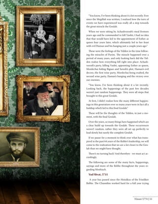 “You know, I’ve been thinking about it a lot recently. Ever 
since the Megillah was written, I realized how the turn of 
events we have experienced was really all a step towards 
the great miracle the Geulah. 
When we were sitting by Achashverosh’s meal fiveteen 
years ago and he commanded to kill Vashti, I had no idea 
that that would have led to the appointment of Esther as 
queen four years later, which ultimately led to her feast 
with evil Haman and his hanging just a couple years ago.” 
These were the feelings of the Yidden in the time follow-ing 
the miracles of Purim. The miracle happened over a 
period of many years, and only looking back did the Yid-den 
realize how everything fell right into place: Achash-verosh’s 
party, killing Vashti, appointing Esther as queen, 
Mordechai foiling Bigsan and Seresh’s plot, Haman’s evil 
decree, the first wine party, Mordechai being exalted, the 
second wine party, Haman’s hanging and the victory over 
our enemies. 
“You know, I’ve been thinking about it a lot recently. 
Looking back, the happenings of the past few decades 
weren’t just random happenings. They were all steps that 
brought to this great Geulah. 
At first, I didn’t realize how the many different happen-ings 
in this generation over so many years were in fact all a 
buildup which led to this final Geulah.” 
These will be the thoughts of the Yidden, in just a mo-ment, 
with the final Geulah. 
Over the years, so many things have happened which are 
a clear build up towards the Geulah. These occurrences 
weren’t random, rather they were all set up perfectly to 
lead slowly but surely the complete Geulah. 
If we pause for a moment to think over what has trans-pired 
in the past 64 years of the Rebbe’s leadership, we will 
come to the realization that we are a lot closer to the Geu-lah 
than we might have thought. 
There’s no turning back! And therefore - we must act ac-cordingly. 
The following are some of the many facts, happenings, 
sayings and more of the Rebbe throughout the years re-garding 
Moshiach. 
Yud Shvat, 5711 
A year has passed since the Histalkus of the Friediker 
Rebbe. The Chassidim worked hard for a full year trying 
Nissan 5774 | 51 
 
